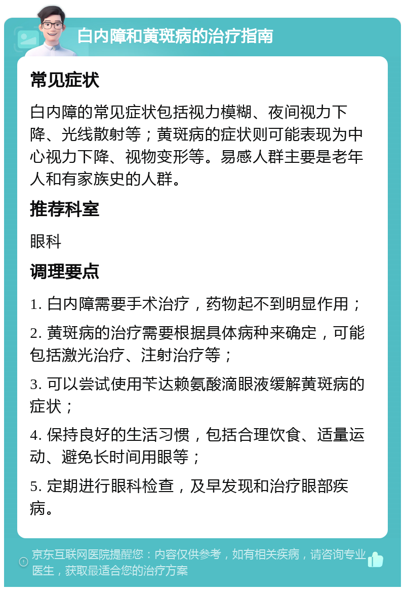 白内障和黄斑病的治疗指南 常见症状 白内障的常见症状包括视力模糊、夜间视力下降、光线散射等；黄斑病的症状则可能表现为中心视力下降、视物变形等。易感人群主要是老年人和有家族史的人群。 推荐科室 眼科 调理要点 1. 白内障需要手术治疗，药物起不到明显作用； 2. 黄斑病的治疗需要根据具体病种来确定，可能包括激光治疗、注射治疗等； 3. 可以尝试使用苄达赖氨酸滴眼液缓解黄斑病的症状； 4. 保持良好的生活习惯，包括合理饮食、适量运动、避免长时间用眼等； 5. 定期进行眼科检查，及早发现和治疗眼部疾病。