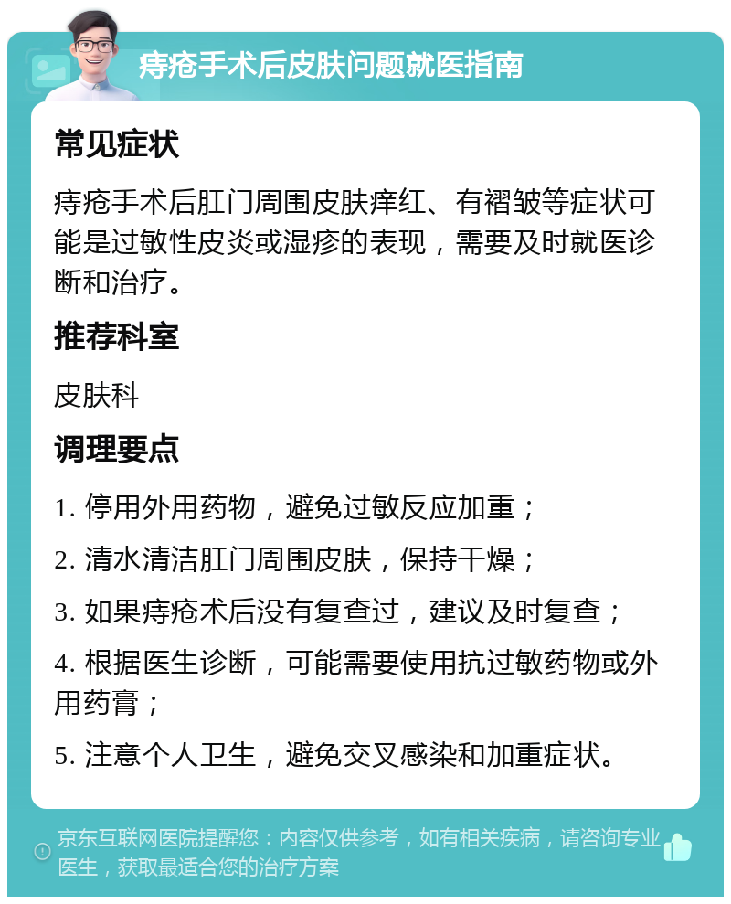 痔疮手术后皮肤问题就医指南 常见症状 痔疮手术后肛门周围皮肤痒红、有褶皱等症状可能是过敏性皮炎或湿疹的表现，需要及时就医诊断和治疗。 推荐科室 皮肤科 调理要点 1. 停用外用药物，避免过敏反应加重； 2. 清水清洁肛门周围皮肤，保持干燥； 3. 如果痔疮术后没有复查过，建议及时复查； 4. 根据医生诊断，可能需要使用抗过敏药物或外用药膏； 5. 注意个人卫生，避免交叉感染和加重症状。