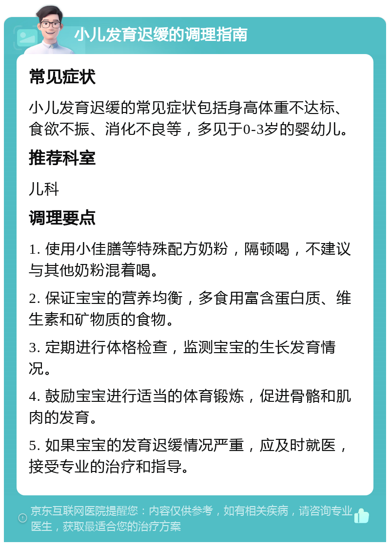 小儿发育迟缓的调理指南 常见症状 小儿发育迟缓的常见症状包括身高体重不达标、食欲不振、消化不良等，多见于0-3岁的婴幼儿。 推荐科室 儿科 调理要点 1. 使用小佳膳等特殊配方奶粉，隔顿喝，不建议与其他奶粉混着喝。 2. 保证宝宝的营养均衡，多食用富含蛋白质、维生素和矿物质的食物。 3. 定期进行体格检查，监测宝宝的生长发育情况。 4. 鼓励宝宝进行适当的体育锻炼，促进骨骼和肌肉的发育。 5. 如果宝宝的发育迟缓情况严重，应及时就医，接受专业的治疗和指导。