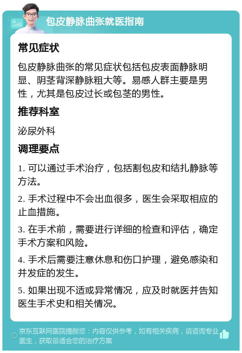 包皮静脉曲张就医指南 常见症状 包皮静脉曲张的常见症状包括包皮表面静脉明显、阴茎背深静脉粗大等。易感人群主要是男性，尤其是包皮过长或包茎的男性。 推荐科室 泌尿外科 调理要点 1. 可以通过手术治疗，包括割包皮和结扎静脉等方法。 2. 手术过程中不会出血很多，医生会采取相应的止血措施。 3. 在手术前，需要进行详细的检查和评估，确定手术方案和风险。 4. 手术后需要注意休息和伤口护理，避免感染和并发症的发生。 5. 如果出现不适或异常情况，应及时就医并告知医生手术史和相关情况。