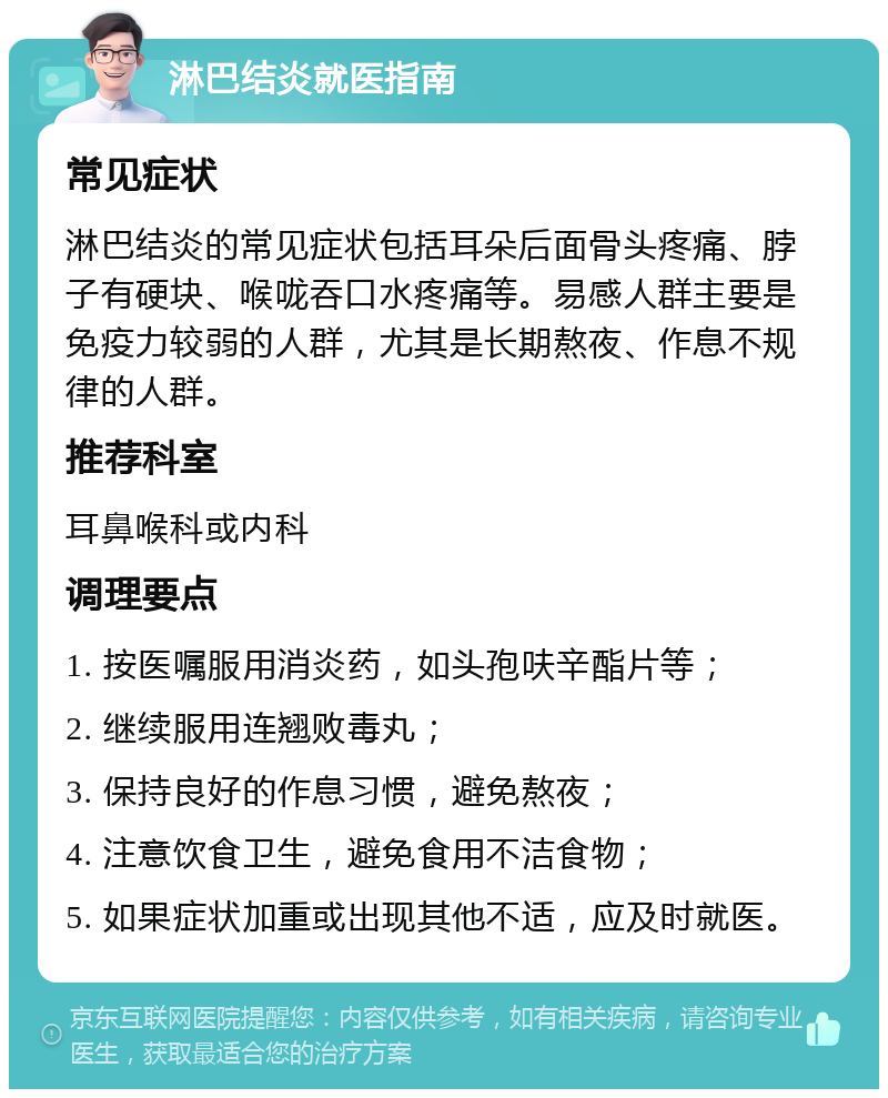 淋巴结炎就医指南 常见症状 淋巴结炎的常见症状包括耳朵后面骨头疼痛、脖子有硬块、喉咙吞口水疼痛等。易感人群主要是免疫力较弱的人群，尤其是长期熬夜、作息不规律的人群。 推荐科室 耳鼻喉科或内科 调理要点 1. 按医嘱服用消炎药，如头孢呋辛酯片等； 2. 继续服用连翘败毒丸； 3. 保持良好的作息习惯，避免熬夜； 4. 注意饮食卫生，避免食用不洁食物； 5. 如果症状加重或出现其他不适，应及时就医。