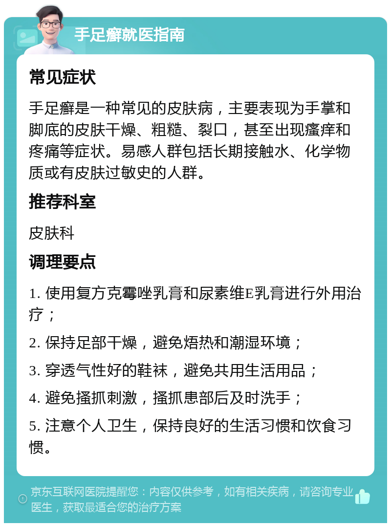 手足癣就医指南 常见症状 手足癣是一种常见的皮肤病，主要表现为手掌和脚底的皮肤干燥、粗糙、裂口，甚至出现瘙痒和疼痛等症状。易感人群包括长期接触水、化学物质或有皮肤过敏史的人群。 推荐科室 皮肤科 调理要点 1. 使用复方克霉唑乳膏和尿素维E乳膏进行外用治疗； 2. 保持足部干燥，避免焐热和潮湿环境； 3. 穿透气性好的鞋袜，避免共用生活用品； 4. 避免搔抓刺激，搔抓患部后及时洗手； 5. 注意个人卫生，保持良好的生活习惯和饮食习惯。