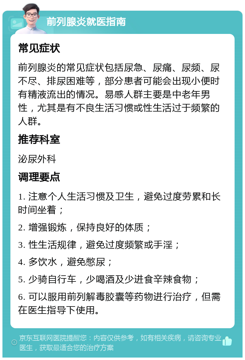 前列腺炎就医指南 常见症状 前列腺炎的常见症状包括尿急、尿痛、尿频、尿不尽、排尿困难等，部分患者可能会出现小便时有精液流出的情况。易感人群主要是中老年男性，尤其是有不良生活习惯或性生活过于频繁的人群。 推荐科室 泌尿外科 调理要点 1. 注意个人生活习惯及卫生，避免过度劳累和长时间坐着； 2. 增强锻炼，保持良好的体质； 3. 性生活规律，避免过度频繁或手淫； 4. 多饮水，避免憋尿； 5. 少骑自行车，少喝酒及少进食辛辣食物； 6. 可以服用前列解毒胶囊等药物进行治疗，但需在医生指导下使用。