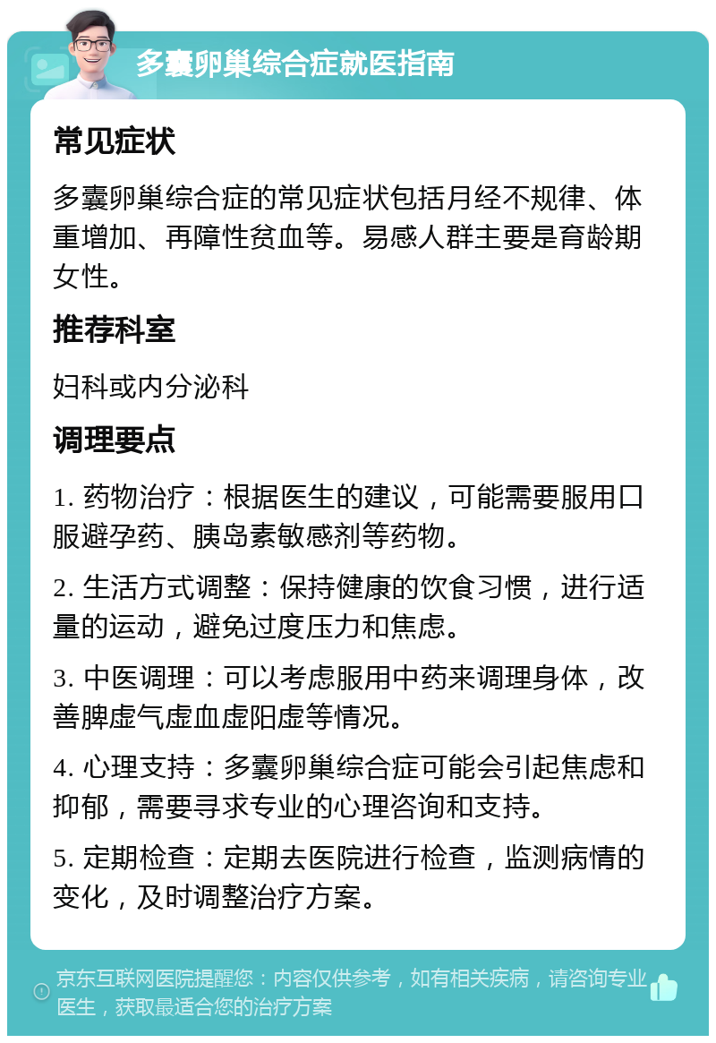 多囊卵巢综合症就医指南 常见症状 多囊卵巢综合症的常见症状包括月经不规律、体重增加、再障性贫血等。易感人群主要是育龄期女性。 推荐科室 妇科或内分泌科 调理要点 1. 药物治疗：根据医生的建议，可能需要服用口服避孕药、胰岛素敏感剂等药物。 2. 生活方式调整：保持健康的饮食习惯，进行适量的运动，避免过度压力和焦虑。 3. 中医调理：可以考虑服用中药来调理身体，改善脾虚气虚血虚阳虚等情况。 4. 心理支持：多囊卵巢综合症可能会引起焦虑和抑郁，需要寻求专业的心理咨询和支持。 5. 定期检查：定期去医院进行检查，监测病情的变化，及时调整治疗方案。