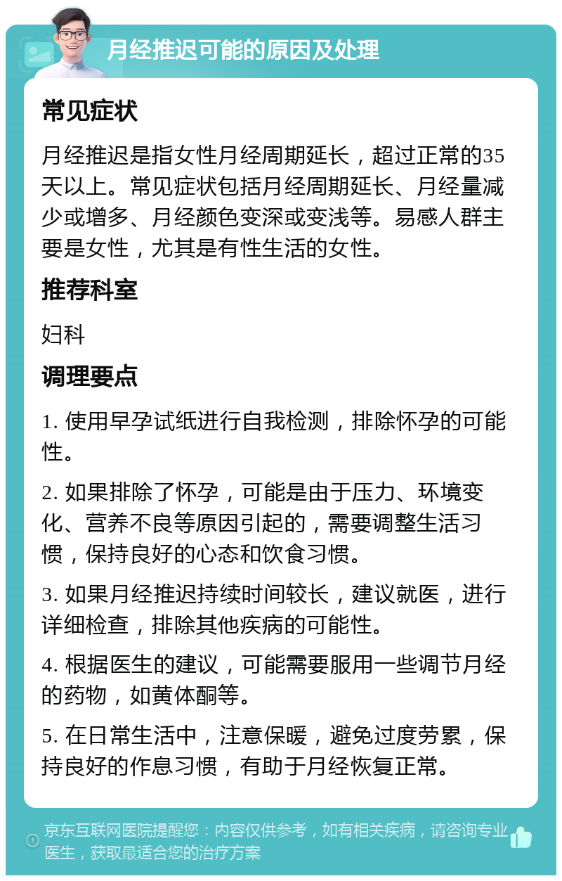 月经推迟可能的原因及处理 常见症状 月经推迟是指女性月经周期延长，超过正常的35天以上。常见症状包括月经周期延长、月经量减少或增多、月经颜色变深或变浅等。易感人群主要是女性，尤其是有性生活的女性。 推荐科室 妇科 调理要点 1. 使用早孕试纸进行自我检测，排除怀孕的可能性。 2. 如果排除了怀孕，可能是由于压力、环境变化、营养不良等原因引起的，需要调整生活习惯，保持良好的心态和饮食习惯。 3. 如果月经推迟持续时间较长，建议就医，进行详细检查，排除其他疾病的可能性。 4. 根据医生的建议，可能需要服用一些调节月经的药物，如黄体酮等。 5. 在日常生活中，注意保暖，避免过度劳累，保持良好的作息习惯，有助于月经恢复正常。