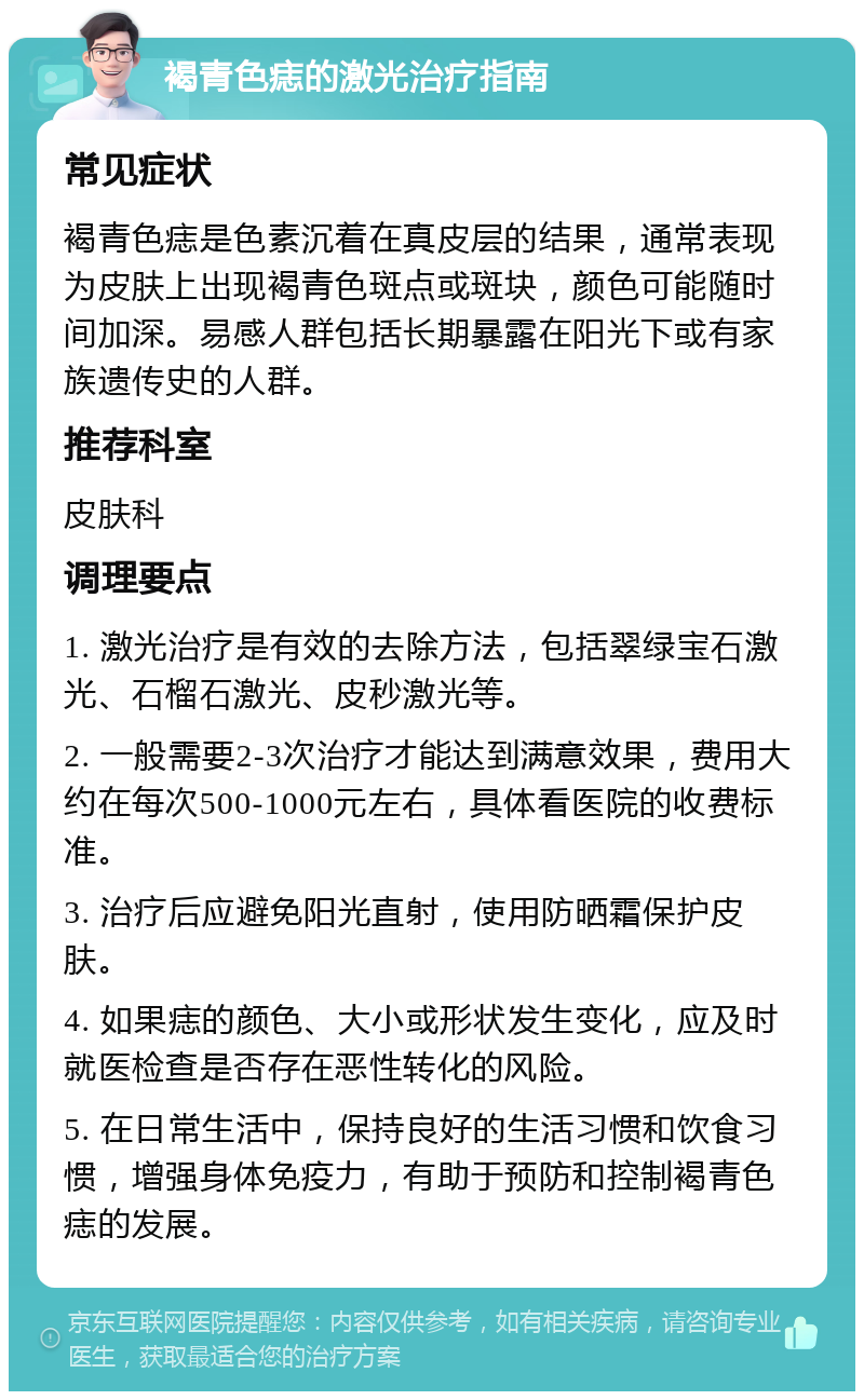 褐青色痣的激光治疗指南 常见症状 褐青色痣是色素沉着在真皮层的结果，通常表现为皮肤上出现褐青色斑点或斑块，颜色可能随时间加深。易感人群包括长期暴露在阳光下或有家族遗传史的人群。 推荐科室 皮肤科 调理要点 1. 激光治疗是有效的去除方法，包括翠绿宝石激光、石榴石激光、皮秒激光等。 2. 一般需要2-3次治疗才能达到满意效果，费用大约在每次500-1000元左右，具体看医院的收费标准。 3. 治疗后应避免阳光直射，使用防晒霜保护皮肤。 4. 如果痣的颜色、大小或形状发生变化，应及时就医检查是否存在恶性转化的风险。 5. 在日常生活中，保持良好的生活习惯和饮食习惯，增强身体免疫力，有助于预防和控制褐青色痣的发展。