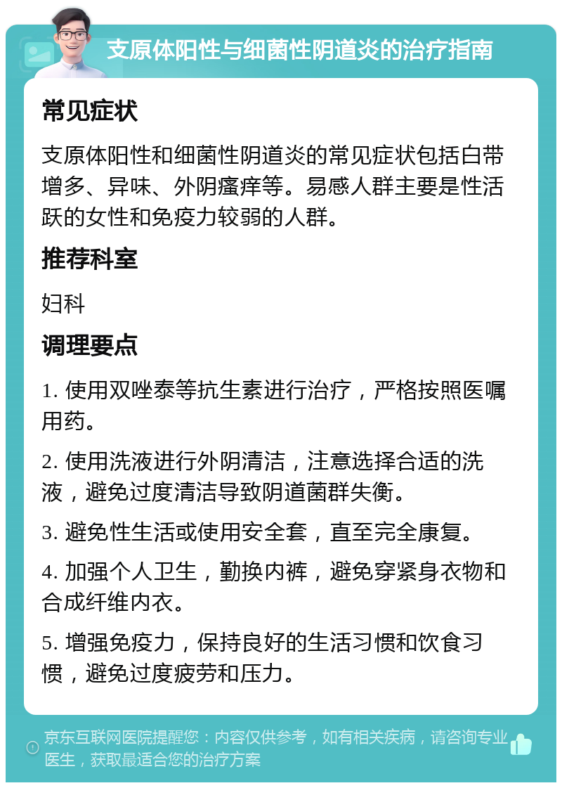 支原体阳性与细菌性阴道炎的治疗指南 常见症状 支原体阳性和细菌性阴道炎的常见症状包括白带增多、异味、外阴瘙痒等。易感人群主要是性活跃的女性和免疫力较弱的人群。 推荐科室 妇科 调理要点 1. 使用双唑泰等抗生素进行治疗，严格按照医嘱用药。 2. 使用洗液进行外阴清洁，注意选择合适的洗液，避免过度清洁导致阴道菌群失衡。 3. 避免性生活或使用安全套，直至完全康复。 4. 加强个人卫生，勤换内裤，避免穿紧身衣物和合成纤维内衣。 5. 增强免疫力，保持良好的生活习惯和饮食习惯，避免过度疲劳和压力。