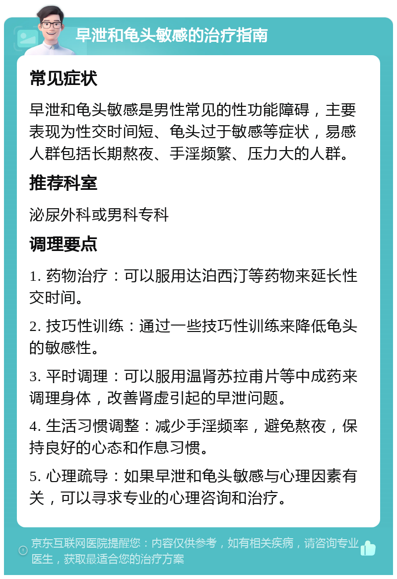 早泄和龟头敏感的治疗指南 常见症状 早泄和龟头敏感是男性常见的性功能障碍，主要表现为性交时间短、龟头过于敏感等症状，易感人群包括长期熬夜、手淫频繁、压力大的人群。 推荐科室 泌尿外科或男科专科 调理要点 1. 药物治疗：可以服用达泊西汀等药物来延长性交时间。 2. 技巧性训练：通过一些技巧性训练来降低龟头的敏感性。 3. 平时调理：可以服用温肾苏拉甫片等中成药来调理身体，改善肾虚引起的早泄问题。 4. 生活习惯调整：减少手淫频率，避免熬夜，保持良好的心态和作息习惯。 5. 心理疏导：如果早泄和龟头敏感与心理因素有关，可以寻求专业的心理咨询和治疗。