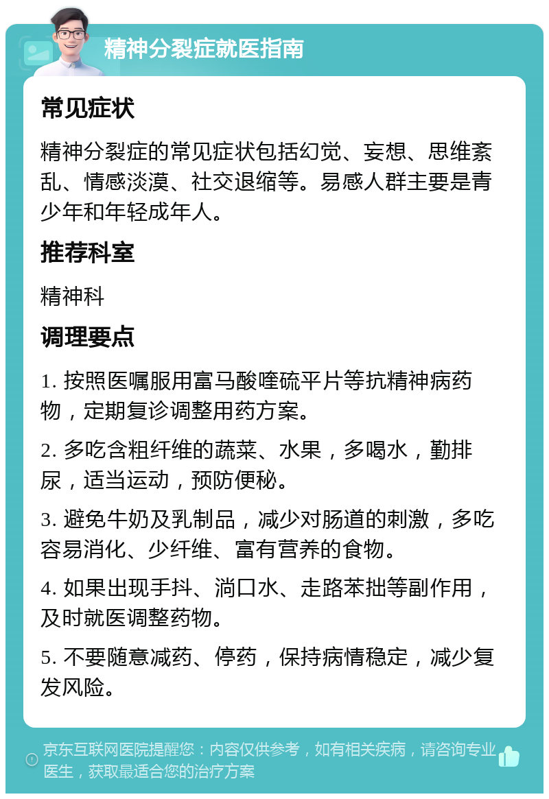 精神分裂症就医指南 常见症状 精神分裂症的常见症状包括幻觉、妄想、思维紊乱、情感淡漠、社交退缩等。易感人群主要是青少年和年轻成年人。 推荐科室 精神科 调理要点 1. 按照医嘱服用富马酸喹硫平片等抗精神病药物，定期复诊调整用药方案。 2. 多吃含粗纤维的蔬菜、水果，多喝水，勤排尿，适当运动，预防便秘。 3. 避免牛奶及乳制品，减少对肠道的刺激，多吃容易消化、少纤维、富有营养的食物。 4. 如果出现手抖、淌口水、走路苯拙等副作用，及时就医调整药物。 5. 不要随意减药、停药，保持病情稳定，减少复发风险。