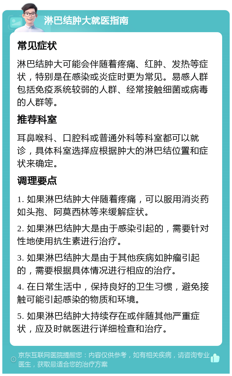 淋巴结肿大就医指南 常见症状 淋巴结肿大可能会伴随着疼痛、红肿、发热等症状，特别是在感染或炎症时更为常见。易感人群包括免疫系统较弱的人群、经常接触细菌或病毒的人群等。 推荐科室 耳鼻喉科、口腔科或普通外科等科室都可以就诊，具体科室选择应根据肿大的淋巴结位置和症状来确定。 调理要点 1. 如果淋巴结肿大伴随着疼痛，可以服用消炎药如头孢、阿莫西林等来缓解症状。 2. 如果淋巴结肿大是由于感染引起的，需要针对性地使用抗生素进行治疗。 3. 如果淋巴结肿大是由于其他疾病如肿瘤引起的，需要根据具体情况进行相应的治疗。 4. 在日常生活中，保持良好的卫生习惯，避免接触可能引起感染的物质和环境。 5. 如果淋巴结肿大持续存在或伴随其他严重症状，应及时就医进行详细检查和治疗。