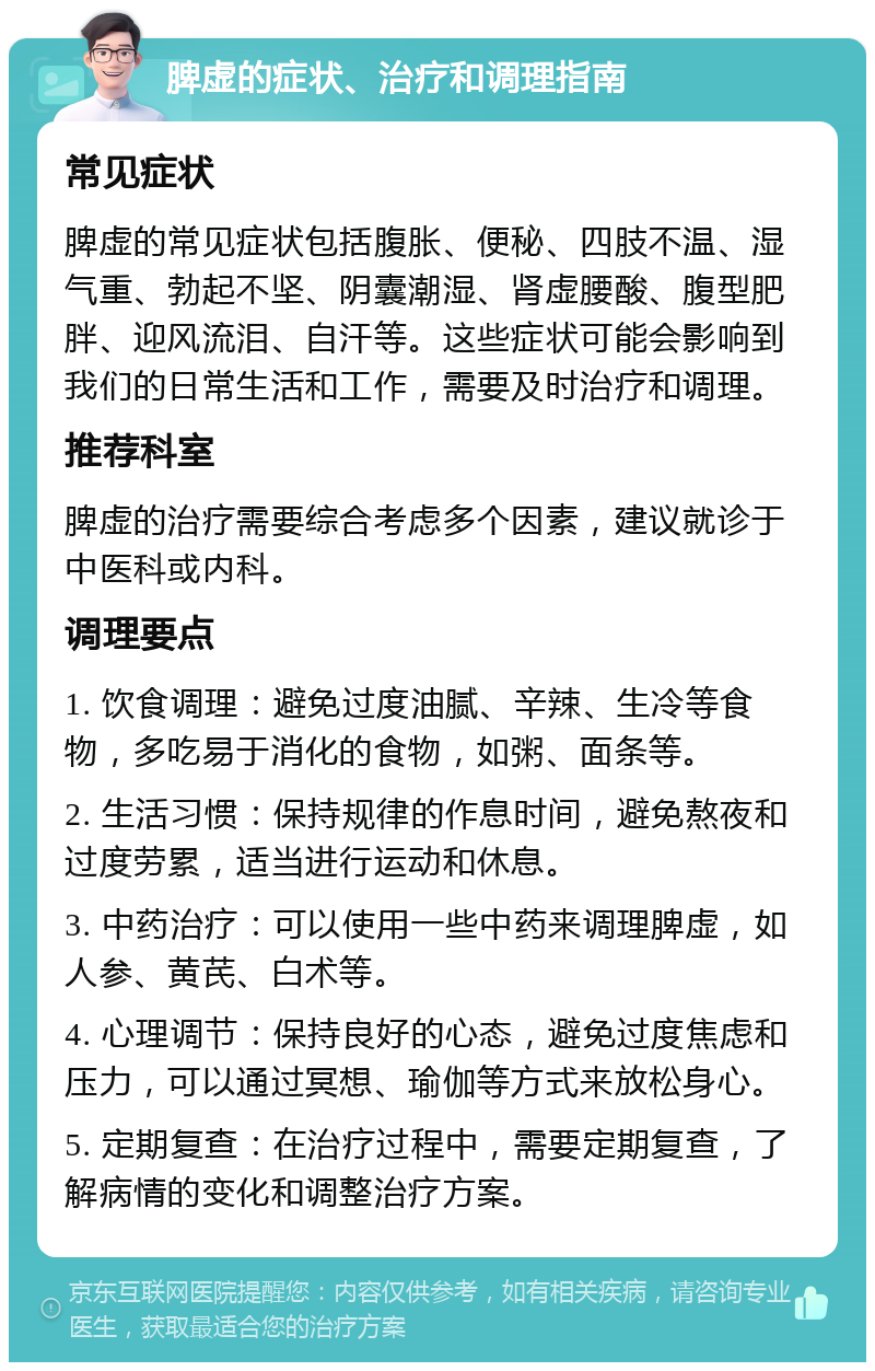 脾虚的症状、治疗和调理指南 常见症状 脾虚的常见症状包括腹胀、便秘、四肢不温、湿气重、勃起不坚、阴囊潮湿、肾虚腰酸、腹型肥胖、迎风流泪、自汗等。这些症状可能会影响到我们的日常生活和工作，需要及时治疗和调理。 推荐科室 脾虚的治疗需要综合考虑多个因素，建议就诊于中医科或内科。 调理要点 1. 饮食调理：避免过度油腻、辛辣、生冷等食物，多吃易于消化的食物，如粥、面条等。 2. 生活习惯：保持规律的作息时间，避免熬夜和过度劳累，适当进行运动和休息。 3. 中药治疗：可以使用一些中药来调理脾虚，如人参、黄芪、白术等。 4. 心理调节：保持良好的心态，避免过度焦虑和压力，可以通过冥想、瑜伽等方式来放松身心。 5. 定期复查：在治疗过程中，需要定期复查，了解病情的变化和调整治疗方案。