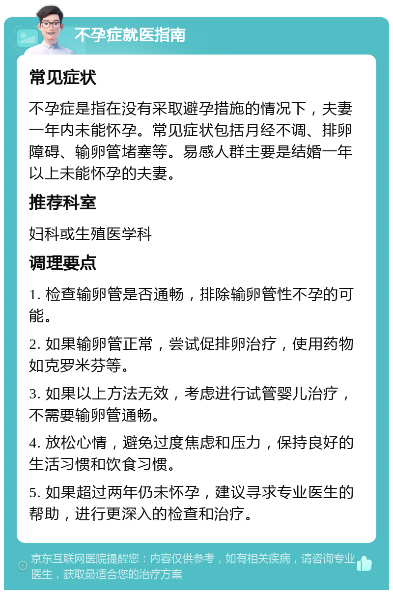 不孕症就医指南 常见症状 不孕症是指在没有采取避孕措施的情况下，夫妻一年内未能怀孕。常见症状包括月经不调、排卵障碍、输卵管堵塞等。易感人群主要是结婚一年以上未能怀孕的夫妻。 推荐科室 妇科或生殖医学科 调理要点 1. 检查输卵管是否通畅，排除输卵管性不孕的可能。 2. 如果输卵管正常，尝试促排卵治疗，使用药物如克罗米芬等。 3. 如果以上方法无效，考虑进行试管婴儿治疗，不需要输卵管通畅。 4. 放松心情，避免过度焦虑和压力，保持良好的生活习惯和饮食习惯。 5. 如果超过两年仍未怀孕，建议寻求专业医生的帮助，进行更深入的检查和治疗。