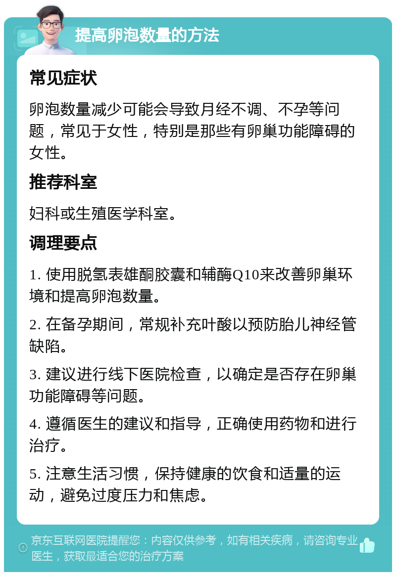 提高卵泡数量的方法 常见症状 卵泡数量减少可能会导致月经不调、不孕等问题，常见于女性，特别是那些有卵巢功能障碍的女性。 推荐科室 妇科或生殖医学科室。 调理要点 1. 使用脱氢表雄酮胶囊和辅酶Q10来改善卵巢环境和提高卵泡数量。 2. 在备孕期间，常规补充叶酸以预防胎儿神经管缺陷。 3. 建议进行线下医院检查，以确定是否存在卵巢功能障碍等问题。 4. 遵循医生的建议和指导，正确使用药物和进行治疗。 5. 注意生活习惯，保持健康的饮食和适量的运动，避免过度压力和焦虑。