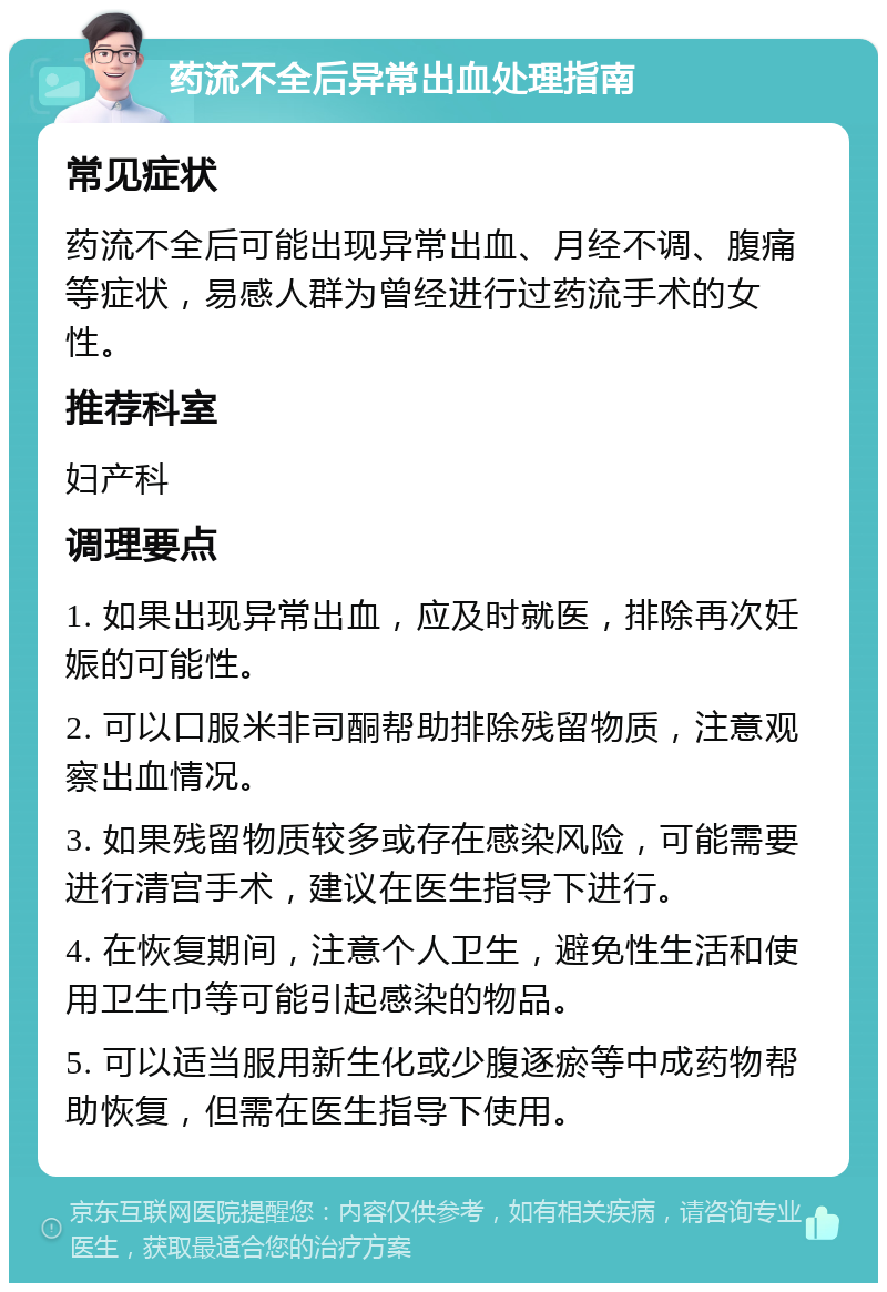 药流不全后异常出血处理指南 常见症状 药流不全后可能出现异常出血、月经不调、腹痛等症状，易感人群为曾经进行过药流手术的女性。 推荐科室 妇产科 调理要点 1. 如果出现异常出血，应及时就医，排除再次妊娠的可能性。 2. 可以口服米非司酮帮助排除残留物质，注意观察出血情况。 3. 如果残留物质较多或存在感染风险，可能需要进行清宫手术，建议在医生指导下进行。 4. 在恢复期间，注意个人卫生，避免性生活和使用卫生巾等可能引起感染的物品。 5. 可以适当服用新生化或少腹逐瘀等中成药物帮助恢复，但需在医生指导下使用。