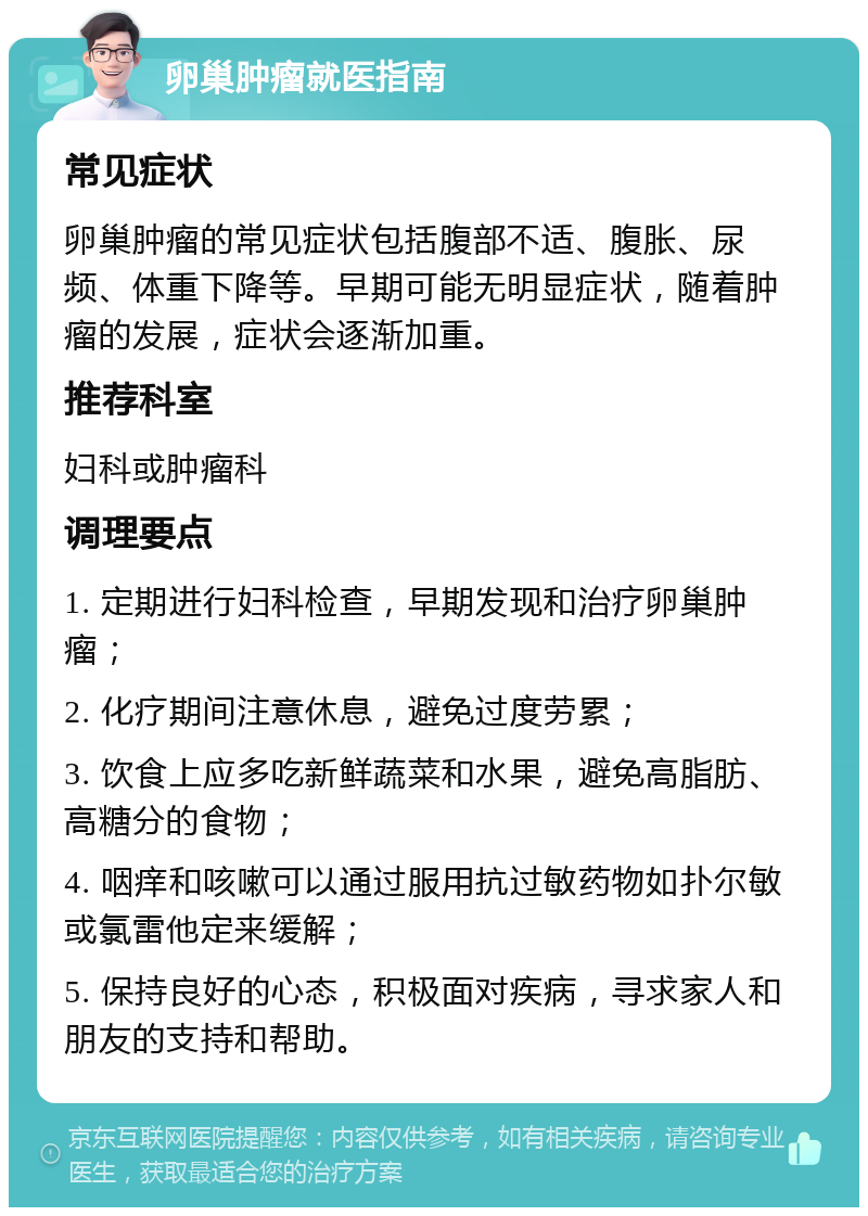 卵巢肿瘤就医指南 常见症状 卵巢肿瘤的常见症状包括腹部不适、腹胀、尿频、体重下降等。早期可能无明显症状，随着肿瘤的发展，症状会逐渐加重。 推荐科室 妇科或肿瘤科 调理要点 1. 定期进行妇科检查，早期发现和治疗卵巢肿瘤； 2. 化疗期间注意休息，避免过度劳累； 3. 饮食上应多吃新鲜蔬菜和水果，避免高脂肪、高糖分的食物； 4. 咽痒和咳嗽可以通过服用抗过敏药物如扑尔敏或氯雷他定来缓解； 5. 保持良好的心态，积极面对疾病，寻求家人和朋友的支持和帮助。