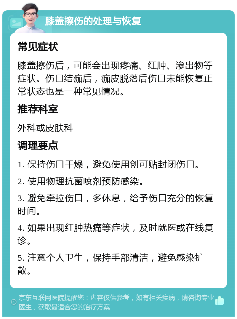 膝盖擦伤的处理与恢复 常见症状 膝盖擦伤后，可能会出现疼痛、红肿、渗出物等症状。伤口结痂后，痂皮脱落后伤口未能恢复正常状态也是一种常见情况。 推荐科室 外科或皮肤科 调理要点 1. 保持伤口干燥，避免使用创可贴封闭伤口。 2. 使用物理抗菌喷剂预防感染。 3. 避免牵拉伤口，多休息，给予伤口充分的恢复时间。 4. 如果出现红肿热痛等症状，及时就医或在线复诊。 5. 注意个人卫生，保持手部清洁，避免感染扩散。