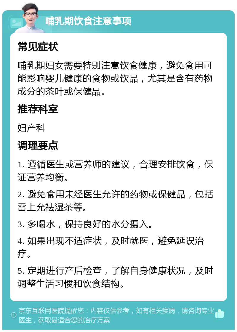 哺乳期饮食注意事项 常见症状 哺乳期妇女需要特别注意饮食健康，避免食用可能影响婴儿健康的食物或饮品，尤其是含有药物成分的茶叶或保健品。 推荐科室 妇产科 调理要点 1. 遵循医生或营养师的建议，合理安排饮食，保证营养均衡。 2. 避免食用未经医生允许的药物或保健品，包括雷上允祛湿茶等。 3. 多喝水，保持良好的水分摄入。 4. 如果出现不适症状，及时就医，避免延误治疗。 5. 定期进行产后检查，了解自身健康状况，及时调整生活习惯和饮食结构。