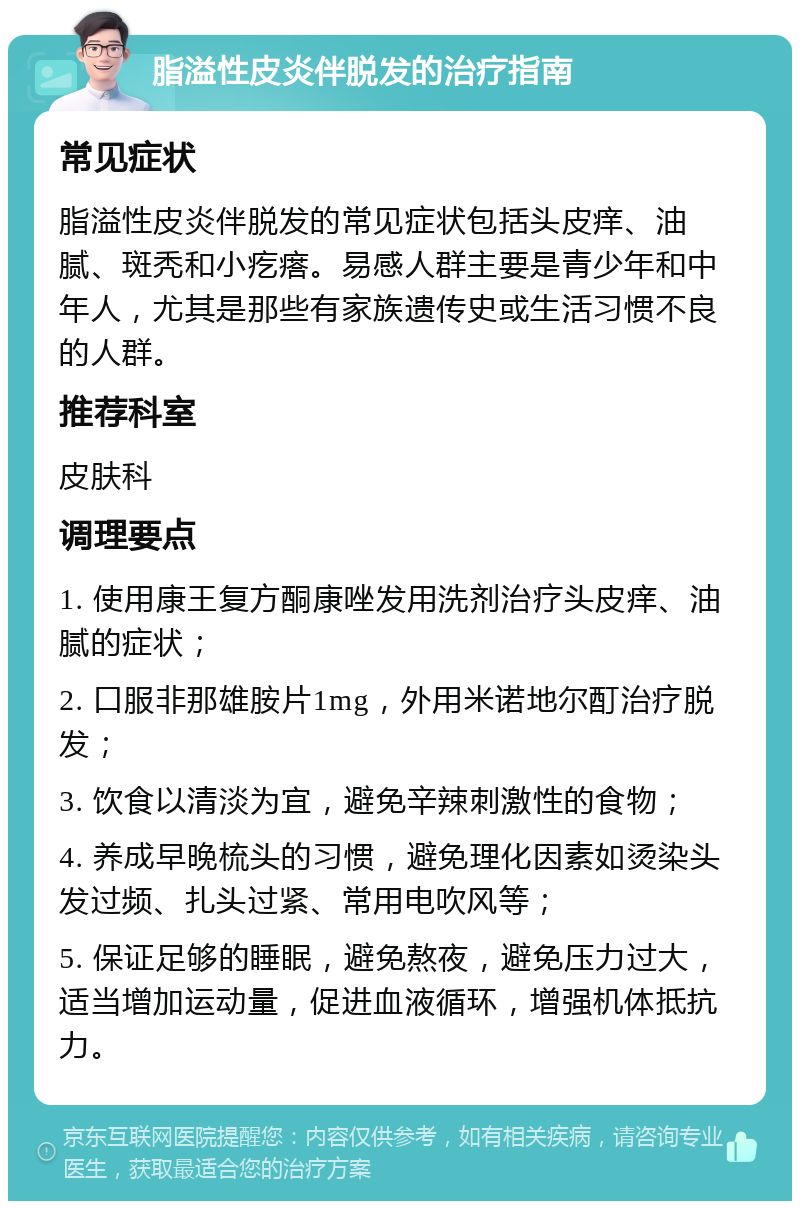 脂溢性皮炎伴脱发的治疗指南 常见症状 脂溢性皮炎伴脱发的常见症状包括头皮痒、油腻、斑秃和小疙瘩。易感人群主要是青少年和中年人，尤其是那些有家族遗传史或生活习惯不良的人群。 推荐科室 皮肤科 调理要点 1. 使用康王复方酮康唑发用洗剂治疗头皮痒、油腻的症状； 2. 口服非那雄胺片1mg，外用米诺地尔酊治疗脱发； 3. 饮食以清淡为宜，避免辛辣刺激性的食物； 4. 养成早晚梳头的习惯，避免理化因素如烫染头发过频、扎头过紧、常用电吹风等； 5. 保证足够的睡眠，避免熬夜，避免压力过大，适当增加运动量，促进血液循环，增强机体抵抗力。