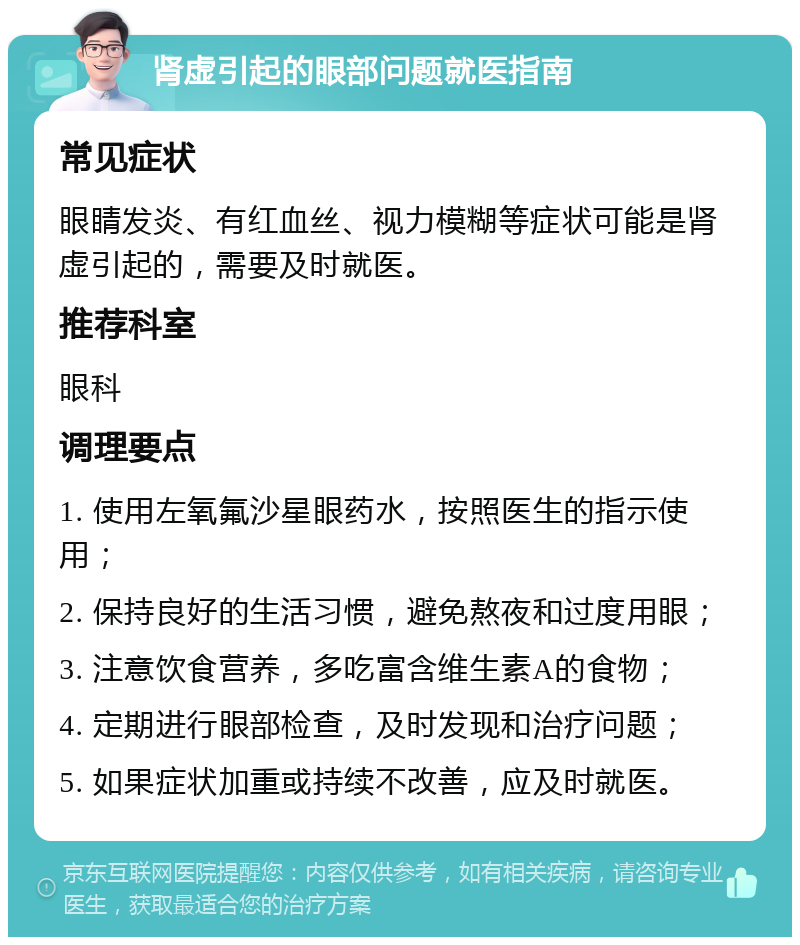 肾虚引起的眼部问题就医指南 常见症状 眼睛发炎、有红血丝、视力模糊等症状可能是肾虚引起的，需要及时就医。 推荐科室 眼科 调理要点 1. 使用左氧氟沙星眼药水，按照医生的指示使用； 2. 保持良好的生活习惯，避免熬夜和过度用眼； 3. 注意饮食营养，多吃富含维生素A的食物； 4. 定期进行眼部检查，及时发现和治疗问题； 5. 如果症状加重或持续不改善，应及时就医。