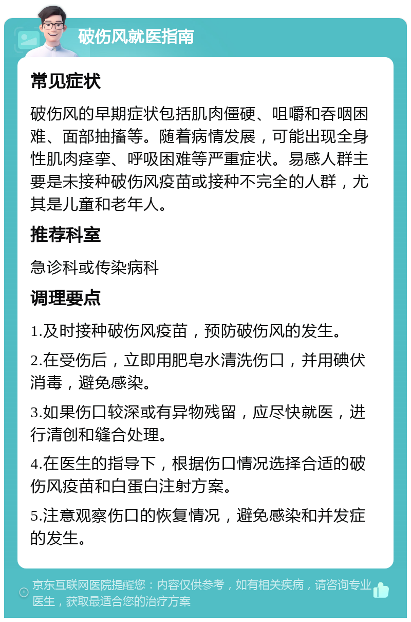 破伤风就医指南 常见症状 破伤风的早期症状包括肌肉僵硬、咀嚼和吞咽困难、面部抽搐等。随着病情发展，可能出现全身性肌肉痉挛、呼吸困难等严重症状。易感人群主要是未接种破伤风疫苗或接种不完全的人群，尤其是儿童和老年人。 推荐科室 急诊科或传染病科 调理要点 1.及时接种破伤风疫苗，预防破伤风的发生。 2.在受伤后，立即用肥皂水清洗伤口，并用碘伏消毒，避免感染。 3.如果伤口较深或有异物残留，应尽快就医，进行清创和缝合处理。 4.在医生的指导下，根据伤口情况选择合适的破伤风疫苗和白蛋白注射方案。 5.注意观察伤口的恢复情况，避免感染和并发症的发生。