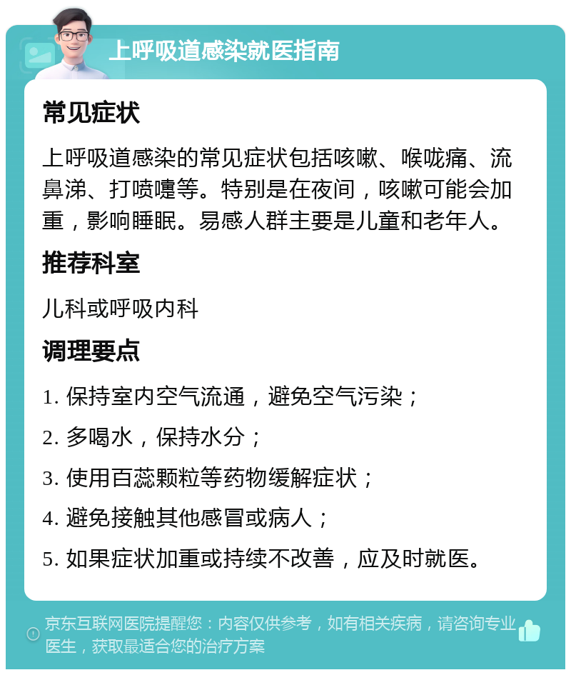 上呼吸道感染就医指南 常见症状 上呼吸道感染的常见症状包括咳嗽、喉咙痛、流鼻涕、打喷嚏等。特别是在夜间，咳嗽可能会加重，影响睡眠。易感人群主要是儿童和老年人。 推荐科室 儿科或呼吸内科 调理要点 1. 保持室内空气流通，避免空气污染； 2. 多喝水，保持水分； 3. 使用百蕊颗粒等药物缓解症状； 4. 避免接触其他感冒或病人； 5. 如果症状加重或持续不改善，应及时就医。