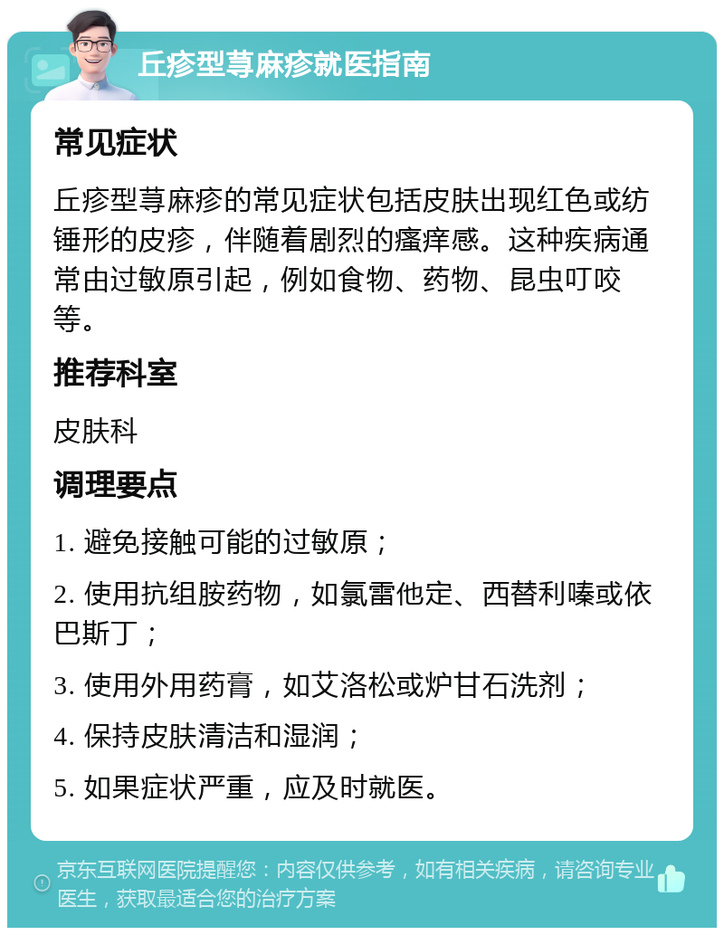 丘疹型荨麻疹就医指南 常见症状 丘疹型荨麻疹的常见症状包括皮肤出现红色或纺锤形的皮疹，伴随着剧烈的瘙痒感。这种疾病通常由过敏原引起，例如食物、药物、昆虫叮咬等。 推荐科室 皮肤科 调理要点 1. 避免接触可能的过敏原； 2. 使用抗组胺药物，如氯雷他定、西替利嗪或依巴斯丁； 3. 使用外用药膏，如艾洛松或炉甘石洗剂； 4. 保持皮肤清洁和湿润； 5. 如果症状严重，应及时就医。