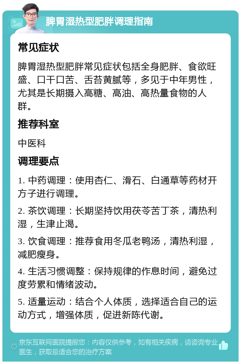 脾胃湿热型肥胖调理指南 常见症状 脾胃湿热型肥胖常见症状包括全身肥胖、食欲旺盛、口干口苦、舌苔黄腻等，多见于中年男性，尤其是长期摄入高糖、高油、高热量食物的人群。 推荐科室 中医科 调理要点 1. 中药调理：使用杏仁、滑石、白通草等药材开方子进行调理。 2. 茶饮调理：长期坚持饮用茯苓苦丁茶，清热利湿，生津止渴。 3. 饮食调理：推荐食用冬瓜老鸭汤，清热利湿，减肥瘦身。 4. 生活习惯调整：保持规律的作息时间，避免过度劳累和情绪波动。 5. 适量运动：结合个人体质，选择适合自己的运动方式，增强体质，促进新陈代谢。