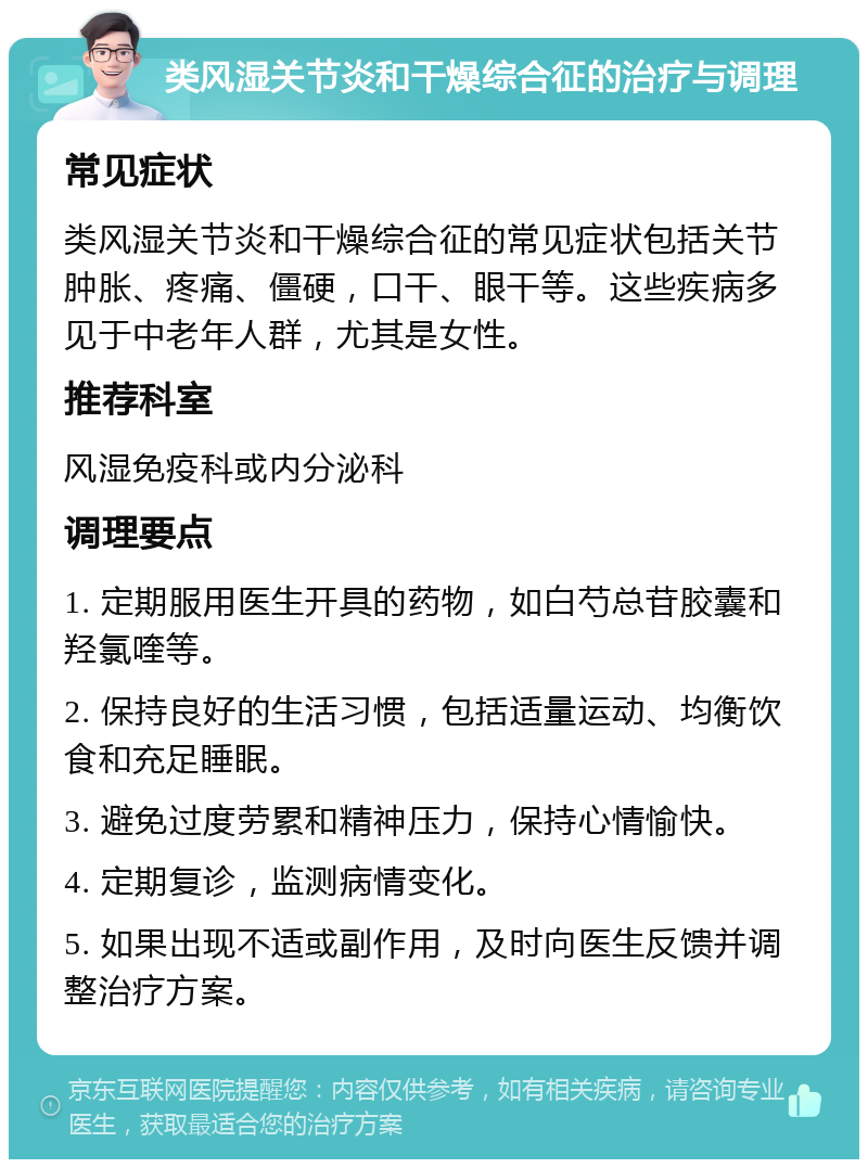 类风湿关节炎和干燥综合征的治疗与调理 常见症状 类风湿关节炎和干燥综合征的常见症状包括关节肿胀、疼痛、僵硬，口干、眼干等。这些疾病多见于中老年人群，尤其是女性。 推荐科室 风湿免疫科或内分泌科 调理要点 1. 定期服用医生开具的药物，如白芍总苷胶囊和羟氯喹等。 2. 保持良好的生活习惯，包括适量运动、均衡饮食和充足睡眠。 3. 避免过度劳累和精神压力，保持心情愉快。 4. 定期复诊，监测病情变化。 5. 如果出现不适或副作用，及时向医生反馈并调整治疗方案。