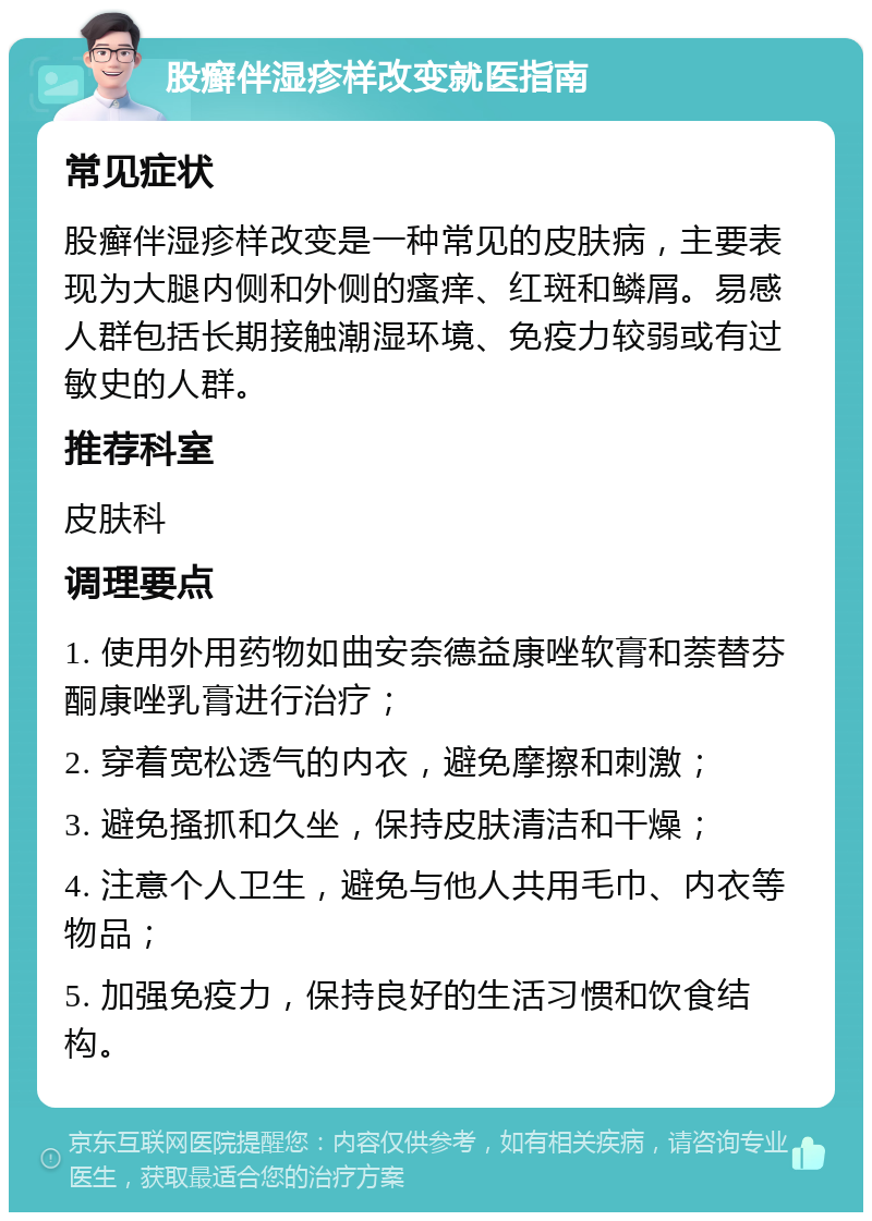 股癣伴湿疹样改变就医指南 常见症状 股癣伴湿疹样改变是一种常见的皮肤病，主要表现为大腿内侧和外侧的瘙痒、红斑和鳞屑。易感人群包括长期接触潮湿环境、免疫力较弱或有过敏史的人群。 推荐科室 皮肤科 调理要点 1. 使用外用药物如曲安奈德益康唑软膏和萘替芬酮康唑乳膏进行治疗； 2. 穿着宽松透气的内衣，避免摩擦和刺激； 3. 避免搔抓和久坐，保持皮肤清洁和干燥； 4. 注意个人卫生，避免与他人共用毛巾、内衣等物品； 5. 加强免疫力，保持良好的生活习惯和饮食结构。