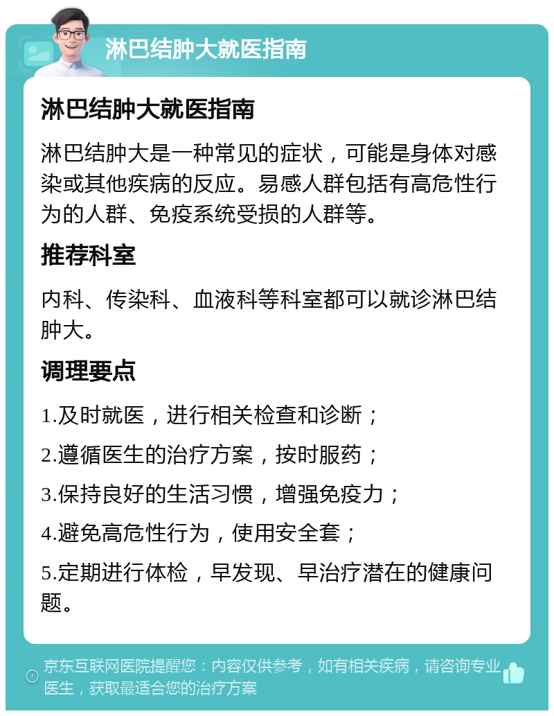 淋巴结肿大就医指南 淋巴结肿大就医指南 淋巴结肿大是一种常见的症状，可能是身体对感染或其他疾病的反应。易感人群包括有高危性行为的人群、免疫系统受损的人群等。 推荐科室 内科、传染科、血液科等科室都可以就诊淋巴结肿大。 调理要点 1.及时就医，进行相关检查和诊断； 2.遵循医生的治疗方案，按时服药； 3.保持良好的生活习惯，增强免疫力； 4.避免高危性行为，使用安全套； 5.定期进行体检，早发现、早治疗潜在的健康问题。