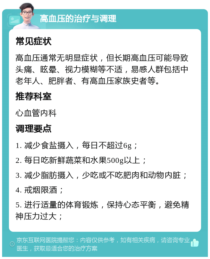 高血压的治疗与调理 常见症状 高血压通常无明显症状，但长期高血压可能导致头痛、眩晕、视力模糊等不适，易感人群包括中老年人、肥胖者、有高血压家族史者等。 推荐科室 心血管内科 调理要点 1. 减少食盐摄入，每日不超过6g； 2. 每日吃新鲜蔬菜和水果500g以上； 3. 减少脂肪摄入，少吃或不吃肥肉和动物内脏； 4. 戒烟限酒； 5. 进行适量的体育锻炼，保持心态平衡，避免精神压力过大；