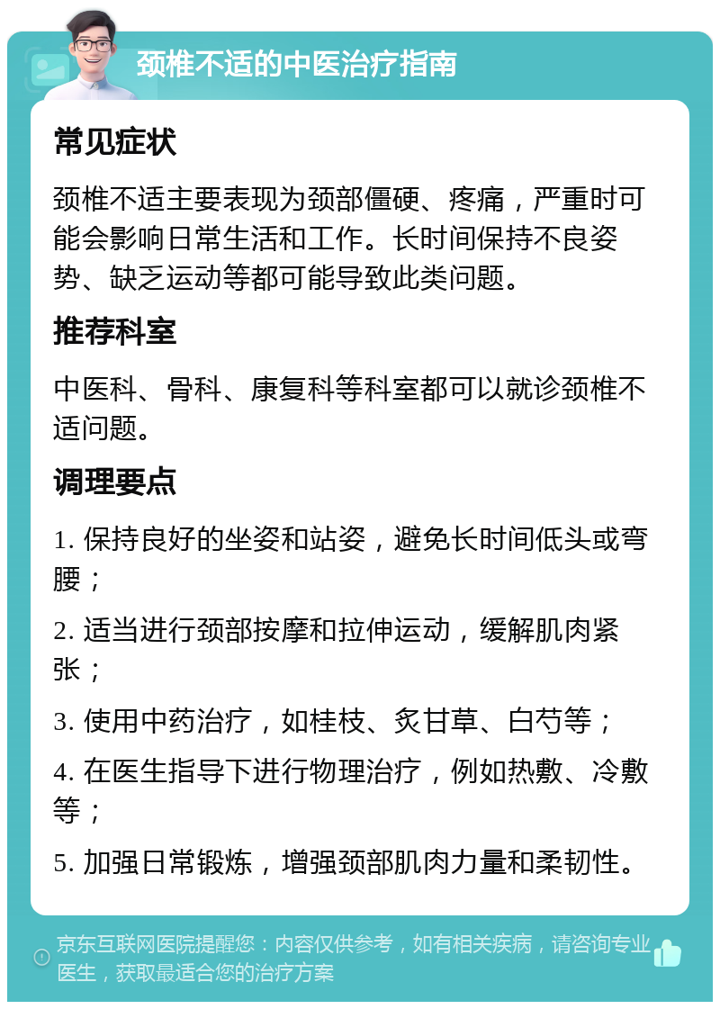 颈椎不适的中医治疗指南 常见症状 颈椎不适主要表现为颈部僵硬、疼痛，严重时可能会影响日常生活和工作。长时间保持不良姿势、缺乏运动等都可能导致此类问题。 推荐科室 中医科、骨科、康复科等科室都可以就诊颈椎不适问题。 调理要点 1. 保持良好的坐姿和站姿，避免长时间低头或弯腰； 2. 适当进行颈部按摩和拉伸运动，缓解肌肉紧张； 3. 使用中药治疗，如桂枝、炙甘草、白芍等； 4. 在医生指导下进行物理治疗，例如热敷、冷敷等； 5. 加强日常锻炼，增强颈部肌肉力量和柔韧性。