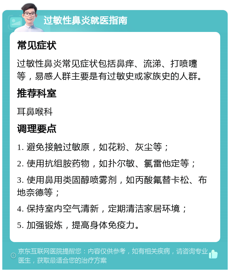 过敏性鼻炎就医指南 常见症状 过敏性鼻炎常见症状包括鼻痒、流涕、打喷嚏等，易感人群主要是有过敏史或家族史的人群。 推荐科室 耳鼻喉科 调理要点 1. 避免接触过敏原，如花粉、灰尘等； 2. 使用抗组胺药物，如扑尔敏、氯雷他定等； 3. 使用鼻用类固醇喷雾剂，如丙酸氟替卡松、布地奈德等； 4. 保持室内空气清新，定期清洁家居环境； 5. 加强锻炼，提高身体免疫力。