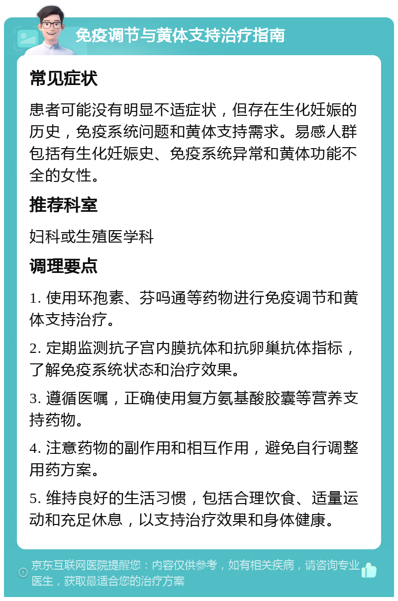 免疫调节与黄体支持治疗指南 常见症状 患者可能没有明显不适症状，但存在生化妊娠的历史，免疫系统问题和黄体支持需求。易感人群包括有生化妊娠史、免疫系统异常和黄体功能不全的女性。 推荐科室 妇科或生殖医学科 调理要点 1. 使用环孢素、芬吗通等药物进行免疫调节和黄体支持治疗。 2. 定期监测抗子宫内膜抗体和抗卵巢抗体指标，了解免疫系统状态和治疗效果。 3. 遵循医嘱，正确使用复方氨基酸胶囊等营养支持药物。 4. 注意药物的副作用和相互作用，避免自行调整用药方案。 5. 维持良好的生活习惯，包括合理饮食、适量运动和充足休息，以支持治疗效果和身体健康。