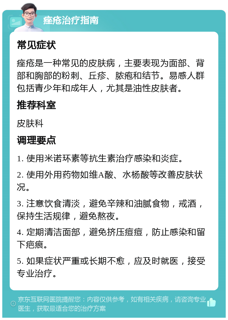 痤疮治疗指南 常见症状 痤疮是一种常见的皮肤病，主要表现为面部、背部和胸部的粉刺、丘疹、脓疱和结节。易感人群包括青少年和成年人，尤其是油性皮肤者。 推荐科室 皮肤科 调理要点 1. 使用米诺环素等抗生素治疗感染和炎症。 2. 使用外用药物如维A酸、水杨酸等改善皮肤状况。 3. 注意饮食清淡，避免辛辣和油腻食物，戒酒，保持生活规律，避免熬夜。 4. 定期清洁面部，避免挤压痘痘，防止感染和留下疤痕。 5. 如果症状严重或长期不愈，应及时就医，接受专业治疗。