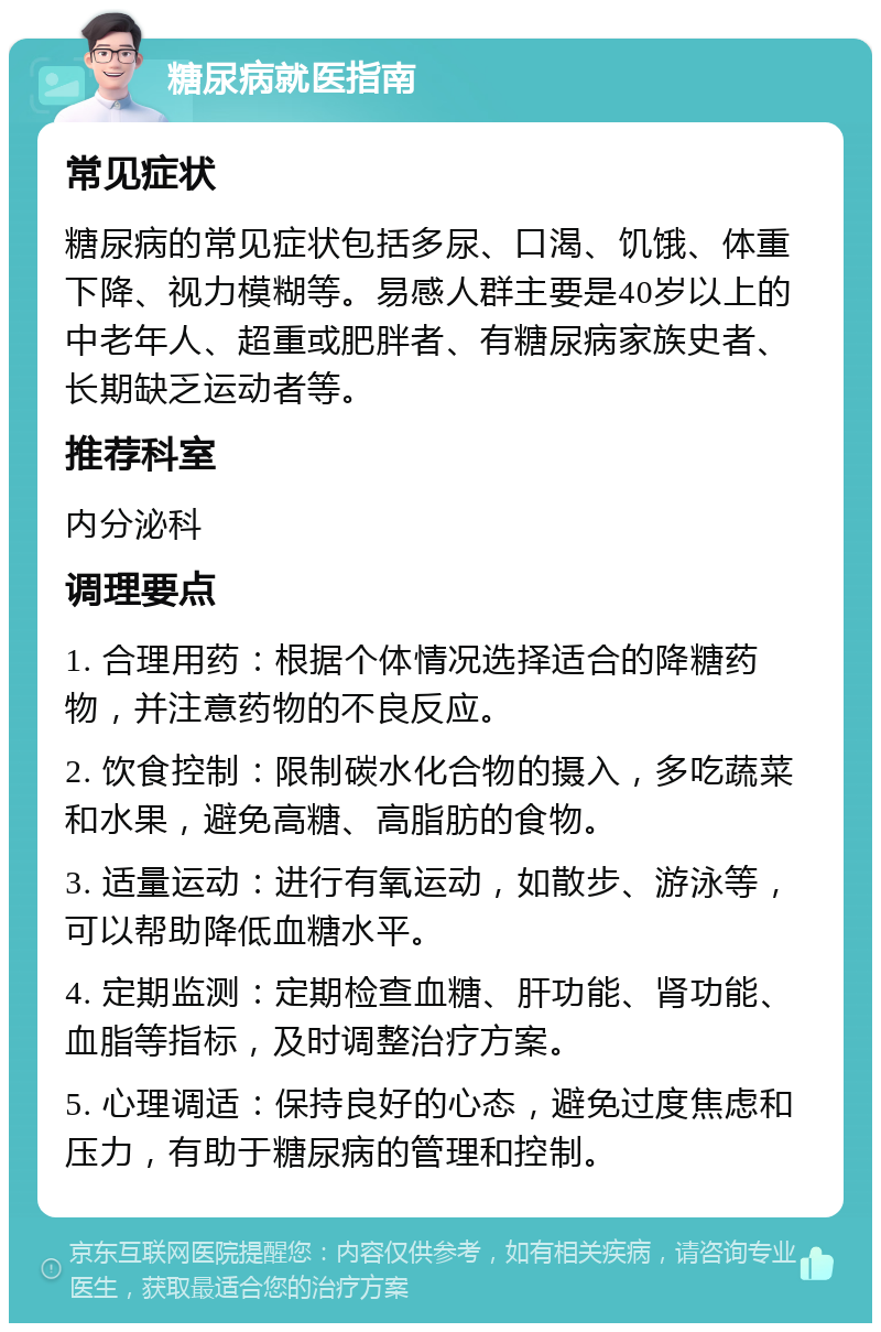 糖尿病就医指南 常见症状 糖尿病的常见症状包括多尿、口渴、饥饿、体重下降、视力模糊等。易感人群主要是40岁以上的中老年人、超重或肥胖者、有糖尿病家族史者、长期缺乏运动者等。 推荐科室 内分泌科 调理要点 1. 合理用药：根据个体情况选择适合的降糖药物，并注意药物的不良反应。 2. 饮食控制：限制碳水化合物的摄入，多吃蔬菜和水果，避免高糖、高脂肪的食物。 3. 适量运动：进行有氧运动，如散步、游泳等，可以帮助降低血糖水平。 4. 定期监测：定期检查血糖、肝功能、肾功能、血脂等指标，及时调整治疗方案。 5. 心理调适：保持良好的心态，避免过度焦虑和压力，有助于糖尿病的管理和控制。