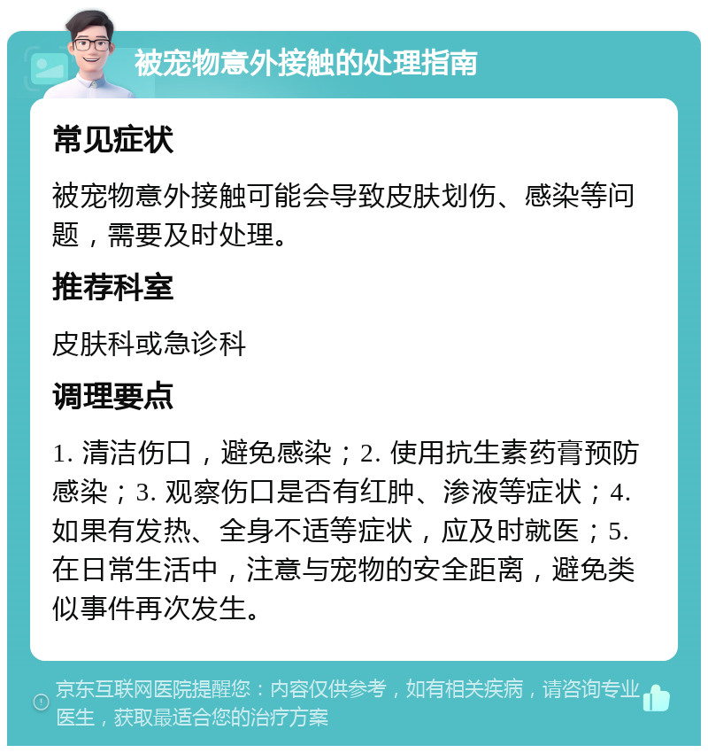 被宠物意外接触的处理指南 常见症状 被宠物意外接触可能会导致皮肤划伤、感染等问题，需要及时处理。 推荐科室 皮肤科或急诊科 调理要点 1. 清洁伤口，避免感染；2. 使用抗生素药膏预防感染；3. 观察伤口是否有红肿、渗液等症状；4. 如果有发热、全身不适等症状，应及时就医；5. 在日常生活中，注意与宠物的安全距离，避免类似事件再次发生。