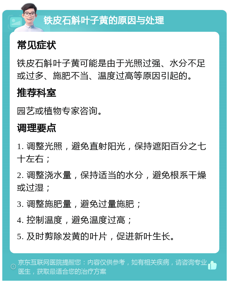 铁皮石斛叶子黄的原因与处理 常见症状 铁皮石斛叶子黄可能是由于光照过强、水分不足或过多、施肥不当、温度过高等原因引起的。 推荐科室 园艺或植物专家咨询。 调理要点 1. 调整光照，避免直射阳光，保持遮阳百分之七十左右； 2. 调整浇水量，保持适当的水分，避免根系干燥或过湿； 3. 调整施肥量，避免过量施肥； 4. 控制温度，避免温度过高； 5. 及时剪除发黄的叶片，促进新叶生长。