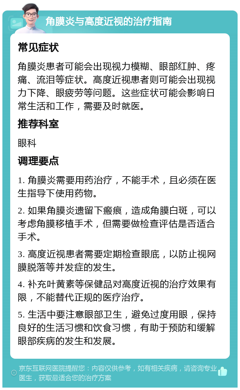 角膜炎与高度近视的治疗指南 常见症状 角膜炎患者可能会出现视力模糊、眼部红肿、疼痛、流泪等症状。高度近视患者则可能会出现视力下降、眼疲劳等问题。这些症状可能会影响日常生活和工作，需要及时就医。 推荐科室 眼科 调理要点 1. 角膜炎需要用药治疗，不能手术，且必须在医生指导下使用药物。 2. 如果角膜炎遗留下瘢痕，造成角膜白斑，可以考虑角膜移植手术，但需要做检查评估是否适合手术。 3. 高度近视患者需要定期检查眼底，以防止视网膜脱落等并发症的发生。 4. 补充叶黄素等保健品对高度近视的治疗效果有限，不能替代正规的医疗治疗。 5. 生活中要注意眼部卫生，避免过度用眼，保持良好的生活习惯和饮食习惯，有助于预防和缓解眼部疾病的发生和发展。