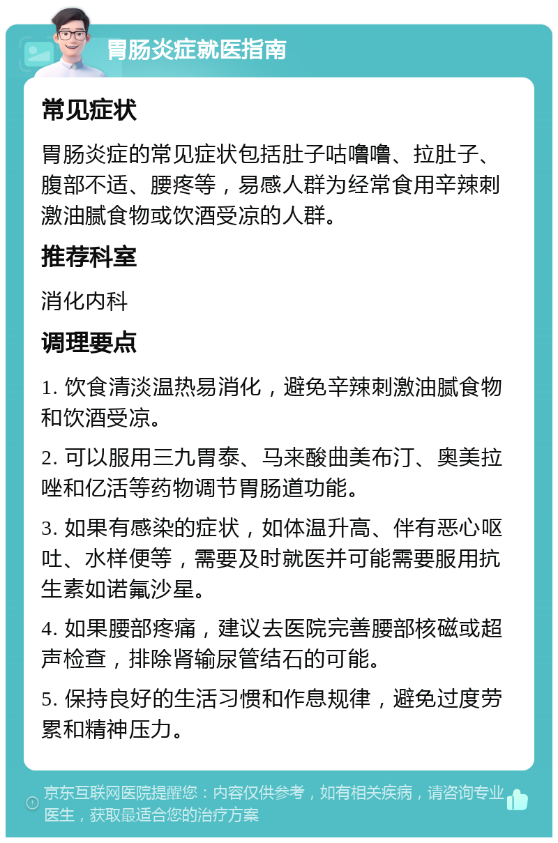 胃肠炎症就医指南 常见症状 胃肠炎症的常见症状包括肚子咕噜噜、拉肚子、腹部不适、腰疼等，易感人群为经常食用辛辣刺激油腻食物或饮酒受凉的人群。 推荐科室 消化内科 调理要点 1. 饮食清淡温热易消化，避免辛辣刺激油腻食物和饮酒受凉。 2. 可以服用三九胃泰、马来酸曲美布汀、奥美拉唑和亿活等药物调节胃肠道功能。 3. 如果有感染的症状，如体温升高、伴有恶心呕吐、水样便等，需要及时就医并可能需要服用抗生素如诺氟沙星。 4. 如果腰部疼痛，建议去医院完善腰部核磁或超声检查，排除肾输尿管结石的可能。 5. 保持良好的生活习惯和作息规律，避免过度劳累和精神压力。