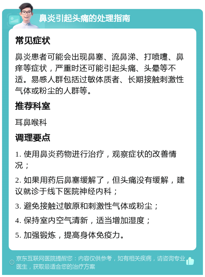 鼻炎引起头痛的处理指南 常见症状 鼻炎患者可能会出现鼻塞、流鼻涕、打喷嚏、鼻痒等症状，严重时还可能引起头痛、头晕等不适。易感人群包括过敏体质者、长期接触刺激性气体或粉尘的人群等。 推荐科室 耳鼻喉科 调理要点 1. 使用鼻炎药物进行治疗，观察症状的改善情况； 2. 如果用药后鼻塞缓解了，但头痛没有缓解，建议就诊于线下医院神经内科； 3. 避免接触过敏原和刺激性气体或粉尘； 4. 保持室内空气清新，适当增加湿度； 5. 加强锻炼，提高身体免疫力。