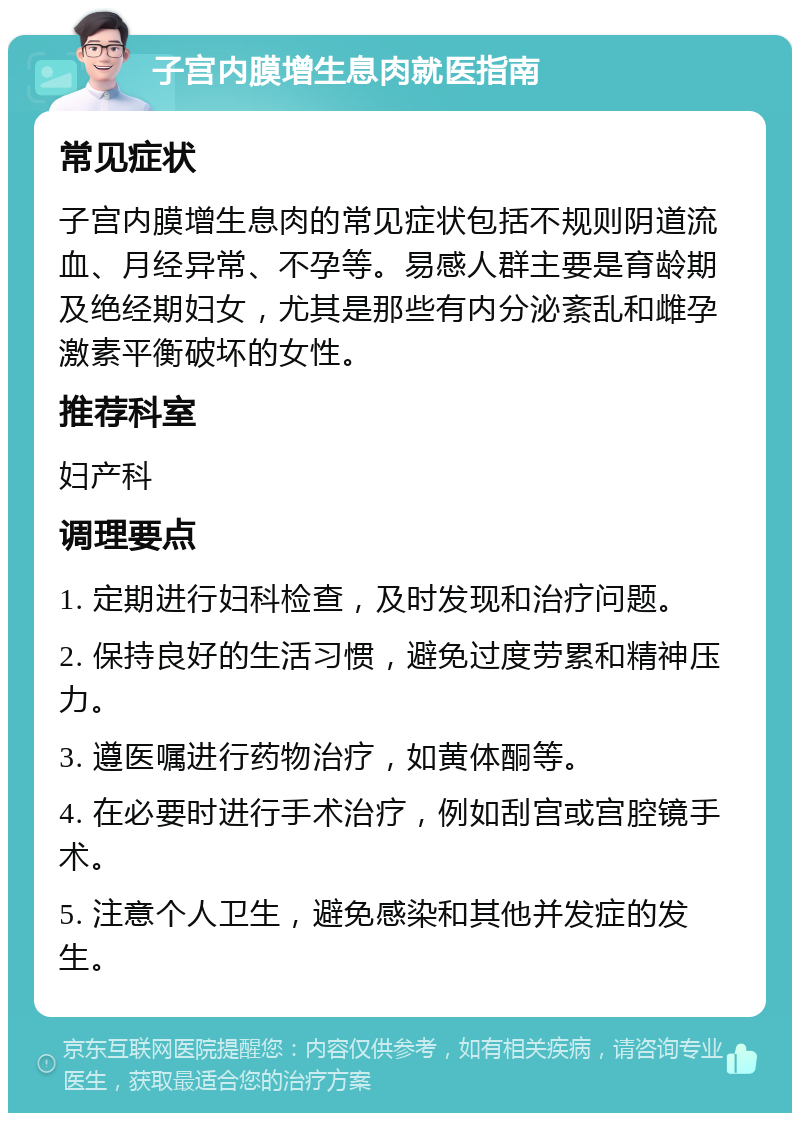 子宫内膜增生息肉就医指南 常见症状 子宫内膜增生息肉的常见症状包括不规则阴道流血、月经异常、不孕等。易感人群主要是育龄期及绝经期妇女，尤其是那些有内分泌紊乱和雌孕激素平衡破坏的女性。 推荐科室 妇产科 调理要点 1. 定期进行妇科检查，及时发现和治疗问题。 2. 保持良好的生活习惯，避免过度劳累和精神压力。 3. 遵医嘱进行药物治疗，如黄体酮等。 4. 在必要时进行手术治疗，例如刮宫或宫腔镜手术。 5. 注意个人卫生，避免感染和其他并发症的发生。