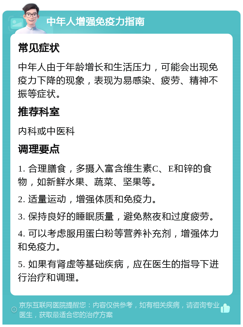 中年人增强免疫力指南 常见症状 中年人由于年龄增长和生活压力，可能会出现免疫力下降的现象，表现为易感染、疲劳、精神不振等症状。 推荐科室 内科或中医科 调理要点 1. 合理膳食，多摄入富含维生素C、E和锌的食物，如新鲜水果、蔬菜、坚果等。 2. 适量运动，增强体质和免疫力。 3. 保持良好的睡眠质量，避免熬夜和过度疲劳。 4. 可以考虑服用蛋白粉等营养补充剂，增强体力和免疫力。 5. 如果有肾虚等基础疾病，应在医生的指导下进行治疗和调理。