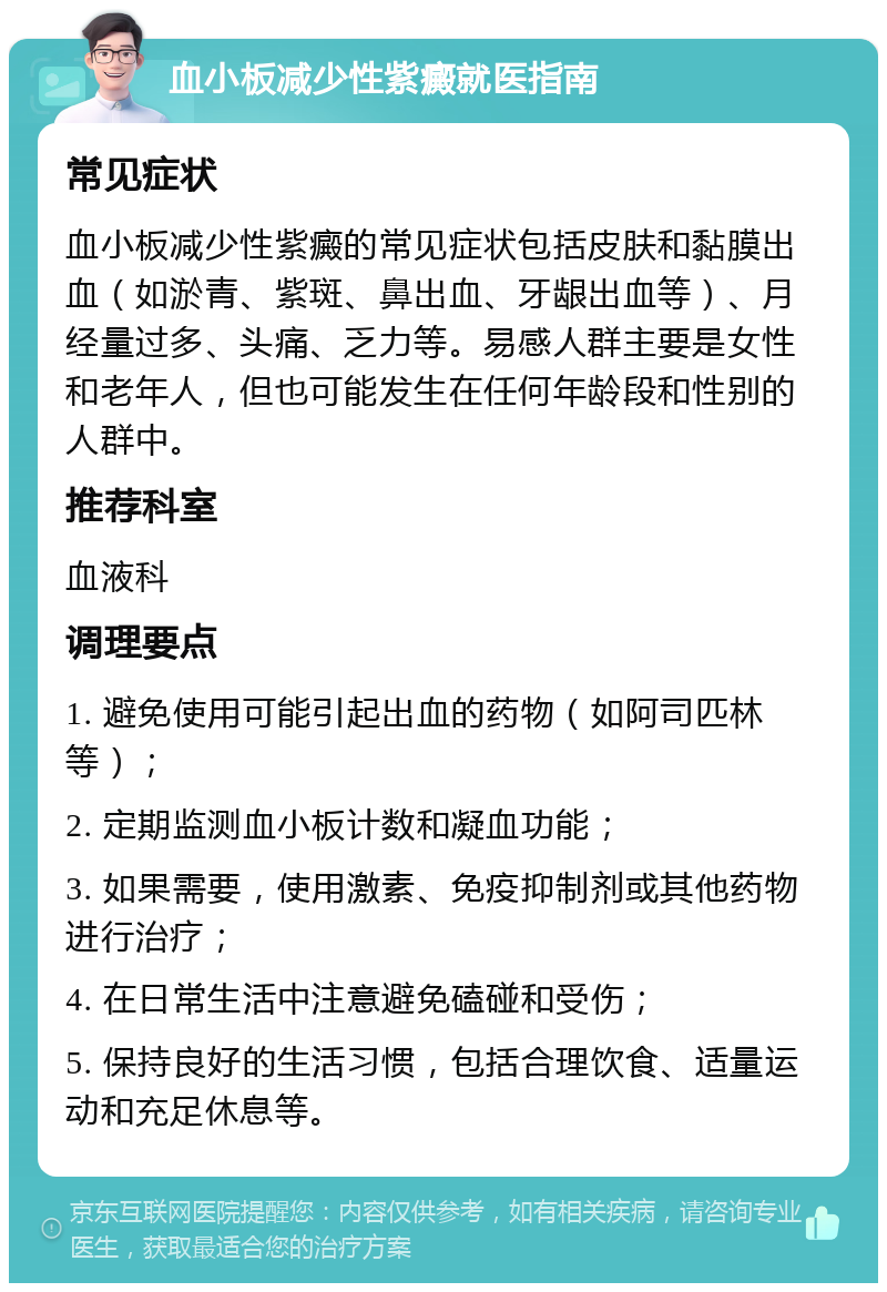 血小板减少性紫癜就医指南 常见症状 血小板减少性紫癜的常见症状包括皮肤和黏膜出血（如淤青、紫斑、鼻出血、牙龈出血等）、月经量过多、头痛、乏力等。易感人群主要是女性和老年人，但也可能发生在任何年龄段和性别的人群中。 推荐科室 血液科 调理要点 1. 避免使用可能引起出血的药物（如阿司匹林等）； 2. 定期监测血小板计数和凝血功能； 3. 如果需要，使用激素、免疫抑制剂或其他药物进行治疗； 4. 在日常生活中注意避免磕碰和受伤； 5. 保持良好的生活习惯，包括合理饮食、适量运动和充足休息等。