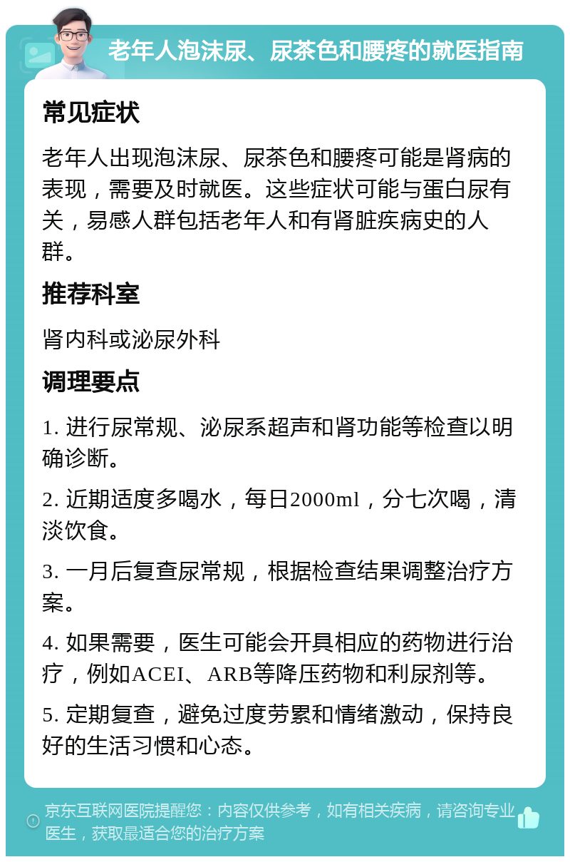 老年人泡沫尿、尿茶色和腰疼的就医指南 常见症状 老年人出现泡沫尿、尿茶色和腰疼可能是肾病的表现，需要及时就医。这些症状可能与蛋白尿有关，易感人群包括老年人和有肾脏疾病史的人群。 推荐科室 肾内科或泌尿外科 调理要点 1. 进行尿常规、泌尿系超声和肾功能等检查以明确诊断。 2. 近期适度多喝水，每日2000ml，分七次喝，清淡饮食。 3. 一月后复查尿常规，根据检查结果调整治疗方案。 4. 如果需要，医生可能会开具相应的药物进行治疗，例如ACEI、ARB等降压药物和利尿剂等。 5. 定期复查，避免过度劳累和情绪激动，保持良好的生活习惯和心态。