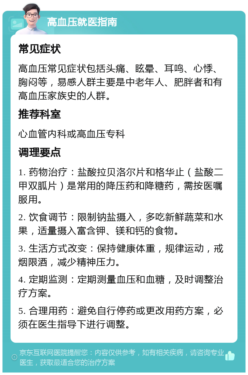 高血压就医指南 常见症状 高血压常见症状包括头痛、眩晕、耳鸣、心悸、胸闷等，易感人群主要是中老年人、肥胖者和有高血压家族史的人群。 推荐科室 心血管内科或高血压专科 调理要点 1. 药物治疗：盐酸拉贝洛尔片和格华止（盐酸二甲双胍片）是常用的降压药和降糖药，需按医嘱服用。 2. 饮食调节：限制钠盐摄入，多吃新鲜蔬菜和水果，适量摄入富含钾、镁和钙的食物。 3. 生活方式改变：保持健康体重，规律运动，戒烟限酒，减少精神压力。 4. 定期监测：定期测量血压和血糖，及时调整治疗方案。 5. 合理用药：避免自行停药或更改用药方案，必须在医生指导下进行调整。