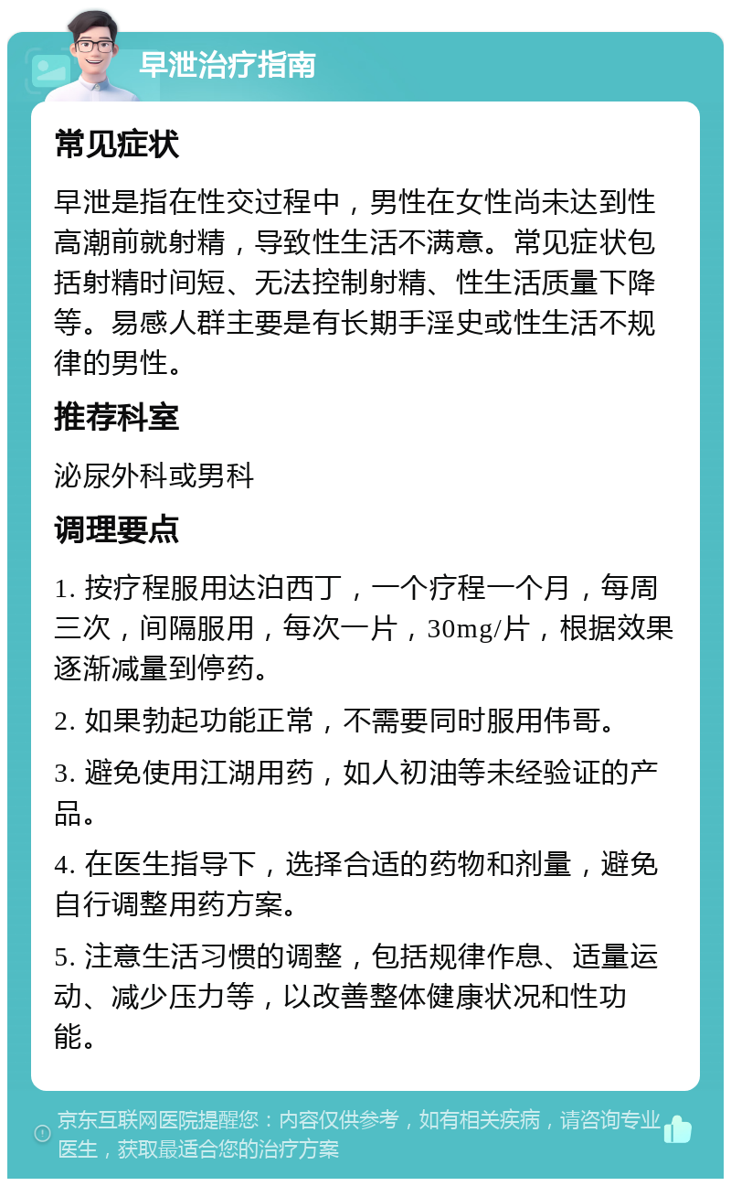 早泄治疗指南 常见症状 早泄是指在性交过程中，男性在女性尚未达到性高潮前就射精，导致性生活不满意。常见症状包括射精时间短、无法控制射精、性生活质量下降等。易感人群主要是有长期手淫史或性生活不规律的男性。 推荐科室 泌尿外科或男科 调理要点 1. 按疗程服用达泊西丁，一个疗程一个月，每周三次，间隔服用，每次一片，30mg/片，根据效果逐渐减量到停药。 2. 如果勃起功能正常，不需要同时服用伟哥。 3. 避免使用江湖用药，如人初油等未经验证的产品。 4. 在医生指导下，选择合适的药物和剂量，避免自行调整用药方案。 5. 注意生活习惯的调整，包括规律作息、适量运动、减少压力等，以改善整体健康状况和性功能。