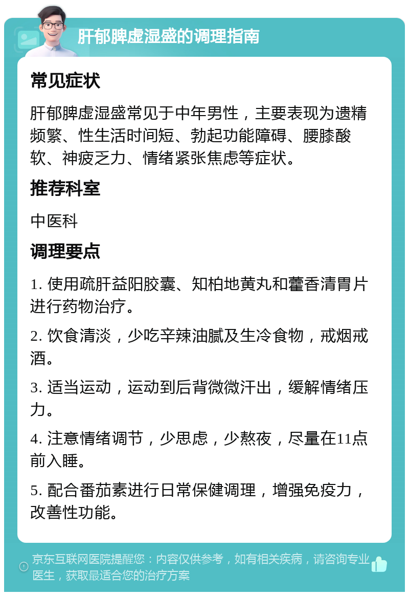 肝郁脾虚湿盛的调理指南 常见症状 肝郁脾虚湿盛常见于中年男性，主要表现为遗精频繁、性生活时间短、勃起功能障碍、腰膝酸软、神疲乏力、情绪紧张焦虑等症状。 推荐科室 中医科 调理要点 1. 使用疏肝益阳胶囊、知柏地黄丸和藿香清胃片进行药物治疗。 2. 饮食清淡，少吃辛辣油腻及生冷食物，戒烟戒酒。 3. 适当运动，运动到后背微微汗出，缓解情绪压力。 4. 注意情绪调节，少思虑，少熬夜，尽量在11点前入睡。 5. 配合番茄素进行日常保健调理，增强免疫力，改善性功能。