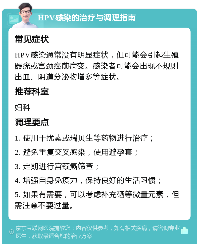 HPV感染的治疗与调理指南 常见症状 HPV感染通常没有明显症状，但可能会引起生殖器疣或宫颈癌前病变。感染者可能会出现不规则出血、阴道分泌物增多等症状。 推荐科室 妇科 调理要点 1. 使用干扰素或瑞贝生等药物进行治疗； 2. 避免重复交叉感染，使用避孕套； 3. 定期进行宫颈癌筛查； 4. 增强自身免疫力，保持良好的生活习惯； 5. 如果有需要，可以考虑补充硒等微量元素，但需注意不要过量。