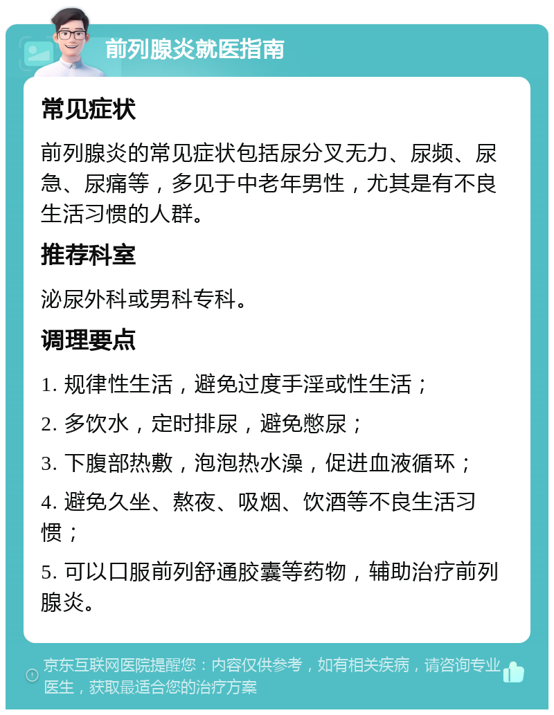 前列腺炎就医指南 常见症状 前列腺炎的常见症状包括尿分叉无力、尿频、尿急、尿痛等，多见于中老年男性，尤其是有不良生活习惯的人群。 推荐科室 泌尿外科或男科专科。 调理要点 1. 规律性生活，避免过度手淫或性生活； 2. 多饮水，定时排尿，避免憋尿； 3. 下腹部热敷，泡泡热水澡，促进血液循环； 4. 避免久坐、熬夜、吸烟、饮酒等不良生活习惯； 5. 可以口服前列舒通胶囊等药物，辅助治疗前列腺炎。